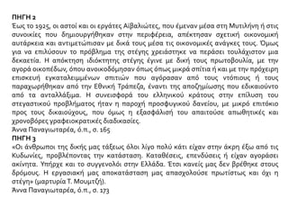 ΠΗΓΗ 2
Έως το 1925, οι αστοί και οι εργάτες Αϊβαλιώτες, που έμεναν μέσα στη Μυτιλήνη ή στις
συνοικίες που δημιουργήθηκαν στην περιφέρεια, απέκτησαν σχετική οικονομική
αυτάρκεια και αντιμετώπισαν με δικά τους μέσα τις οικονομικές ανάγκες τους. Όμως
για να επιλύσουν το πρόβλημα της στέγης χρειάστηκε να περάσει τουλάχιστον μια
δεκαετία. Η απόκτηση ιδιόκτητης στέγης έγινε με δική τους πρωτοβουλία, με την
αγορά οικοπέδων, όπου ανοικοδόμησαν όπως όπως μικρά σπίτια ή και με την πρόχειρη
επισκευή εγκαταλειμμένων σπιτιών που αγόρασαν από τους ντόπιους ή τους
παραχωρήθηκαν από την Εθνική Τράπεζα, έναντι της αποζημίωσης που εδικαιούντο
από τα ανταλλάξιμα. Η συνεισφορά του ελληνικού κράτους στην επίλυση του
στεγαστικού προβλήματος ήταν η παροχή προσφυγικού δανείου, με μικρό επιτόκιο
προς τους δικαιούχους, που όμως η εξασφάλισή του απαιτούσε απωθητικές και
χρονοβόρες γραφειοκρατικές διαδικασίες.
Άννα Παναγιωταρέα, ό.π., σ. 165
ΠΗΓΗ 3
«Οι άνθρωποι της δικής μας τάξεως όλοι λίγο πολύ κάτι είχαν στην άκρη έξω από τις
Κυδωνίες, προβλέποντας την κατάσταση. Καταθέσεις, επενδύσεις ή είχαν αγοράσει
ακίνητα. Υπήρχε και το συγγενολόι στην Ελλάδα. Έτσι κανείς μας δεν βρέθηκε στους
δρόμους. Η εργασιακή μας αποκατάσταση μας απασχολούσε πρωτίστως και όχι η
στέγη» (μαρτυρία Τ. Μουμτζή).
Άννα Παναγιωταρέα, ό.π., σ. 173
 