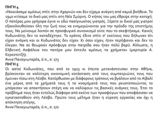 ΠΗΓΗ 4
«Νοικιάσαμε αμέσως σπίτι στην Αχαρνών και δεν είχαμε ανάγκη από καμιά βοήθεια. Το
1940 κτίσαμε το δικό μας σπίτι στη Νέα Σμύρνη. Ο κήπος του μας έθρεψε στην κατοχή.
Ο πατέρας μου γρήγορα έγινε κι εδώ πασίγνωστος γιατρός. Ξέρετε οι δικοί μας γιατροί
εξακολουθούσαν όλη την ζωή τους να ενημερώνονται για την πρόοδο της επιστήμης
τους. Να μείνουμε λοιπόν σε προσφυγικό συνοικισμό ούτε που το σκεφτήκαμε. Κανείς
Κυδωνιάτης δεν το καταδέχτηκε. Το κράτος έδινε σπίτι σ’ εκείνους που δήλωναν ότι
είχαν ανάγκη και οι Κυδωνιάτες δεν είχαν. Κι όσοι είχαν, ήταν περήφανοι και δεν το
έλεγαν. Να σε θεωρούν πρόσφυγα στην πατρίδα σου ήταν πολύ βαρύ. Άλλωστε, η
Ελβετική Ασφάλεια του πατέρα μου έστειλε αμέσως τα χρήματα» (μαρτυρία Α.
Κερεστετζή).
Άννα Παναγιωταρέα, ό.π., σ. 173
ΠΗΓΗ 5
Οι αστοί Κυδωνιάτες, που από το 1923 κι έπειτα μετανάστευσαν στην Αθήνα,
βρίσκονταν σε καλύτερη οικονομική κατάσταση από τους συμπατριώτες τους που
έμειναν πίσω στη Λέσβο. Κατόρθωσαν με διάφορους τρόπους να βγάλουν από το Αϊβαλί
ένα μέρος από τα χρήματά τους ή τα κοσμήματά τους που ρευστοποιώντας το
μπόρεσαν να αποκτήσουν στέγη και να καλύψουν τις βασικές ανάγκες τους. Έτσι το
πρόβλημά τους ήταν εντελώς διάφορο από εκείνο των προσφύγων που αποφάσισαν να
εγκατασταθούν στη Λέσβο. Πρώτο τους μέλημα ήταν η εύρεση εργασίας και όχι η
απόκτηση στέγης.
Άννα Παναγιωταρέα, ό.π., σ. 172
 