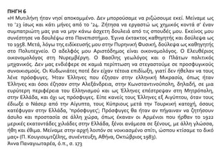 ΠΗΓΗ 6
«Η Μυτιλήνη ήταν νησί αποκομμένο. Δεν μπορούσαμε να ριζώσουμε εκεί. Μείναμε ως
το ’23 ίσως και κάτι μήνες από το ’24. Ζήτησα να εργαστώ ως χημικός κοντά σ’ έναν
συμπατριώτη μας για να μην κάνω άσχετη δουλειά από τις σπουδές μου. Εκείνος μου
συνέστησε να δουλέψω στο Πανεπιστήμιο. Έγινα έκτακτος καθηγητής και δούλεψα ως
το 1958. Μετά, λόγω της ειδίκευσής μου στην Πυρηνική Φυσική, δούλεψα ως καθηγητής
στο Πολυτεχνείο. Ο αδελφός μου Αριστόδημος είναι οικονομολόγος. Ο Ελευθέριος
οικονομολόγος στη Νυρεμβέργη. Ο Βασίλης γεωλόγος και ο Πλάτων πολιτικός
μηχανικός. Δεν μας ενδιέφερε σε καμιά περίπτωση να στεγαστούμε σε προσφυγικούς
συνοικισμούς. Οι Κυδωνιάτες ποτέ δεν είχαν τέτοια επιδίωξη, γιατί δεν ήθελαν να τους
λένε πρόσφυγες. Ήταν Έλληνες που έζησαν στην ελληνική Μικρασία, όπως ήταν
Έλληνες και όσοι έζησαν στην Αλεξάνδρεια, στην Κωνσταντινούπολη, δηλαδή, σε μια
ευρύτερη περιφέρεια του Ελληνισμού και ως Έλληνες επέστρεψαν στη Μητρόπολη,
στην Ελλάδα, και όχι ως πρόσφυγες. Είπε κανείς τους Έλληνες εξ Αιγύπτου, όταν τους
έδιωξε ο Νάσερ από την Αίγυπτο, τους Κύπριους μετά την Τουρκική κατοχή, όσους
κατέφυγαν στην Ελλάδα, ‘πρόσφυγες’; Πρόσφυγες θα ήταν αν πήγαιναν να ζητήσουν
άσυλο και προστασία σε άλλη χώρα, όπως έκαναν οι Αρμένιοι που ήρθαν το 1922
μερικές εκατοντάδες χιλιάδες στην Ελλάδα, ξένοι ανάμεσα σε ξένους, με άλλη γλώσσα,
ήθη και έθιμα. Μείναμε στην αρχή λοιπόν σε νοικιασμένο σπίτι, ώσπου κτίσαμε το δικό
μας» (Π. Κουγιουμτζέλης, συνέντευξη, Αθήνα, Οκτώβριος 1983).
Άννα Παναγιωταρέα, ό.π., σ. 173
 