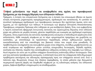 Αφού μελετήσετε την πηγή να αναφερθείτε στη σχέση του προσφυγικού
ζητήματος με την άναρχη δόμηση των ελληνικών πόλεων
Πράγματι, η ένταση του στεγαστικού ζητήματος και η έκταση του εποικισμού έθεσαν σε άμεση
κίνηση κεντρικούς μηχανισμούς προγραμματισμού, σχεδιασμού και κατασκευής. Κι ωστόσο το
συνολικό πρόγραμμα σχεδιασμού των προσφυγικών οικισμών δεν σχετίστηκε άμεσα, ούτε καν
έμμεσα, με τον σχεδιασμό των πόλεων. Η αυτονομία των φορέων (Επιτροπή Αποκατάστασης
Προσφύγων, υπηρεσίες Πρόνοιας κλπ.) οδήγησε σε μια ανεξάρτητη δράση. Έτσι, ενώ εμφανίζεται
η πρώτη ουσιαστική εφαρμογή κοινωνικής κατοικίας και οργανωμένης δόμησης στον ελληνικό
χώρο και μάλιστα σε μεγάλη έκταση, χάνεται παράλληλα μια ευκαιρία για σχεδιασμό ευρύτερης
κλίμακας. Στους αγροτικούς και αστικούς προσφυγικούς οικισμούς η πολεοδομική οργάνωση είναι
απλούστατη. Κάθε οικισμός σύμφωνα με το νόμο «ρυμοτομείται προχείρως και χωρίζεται εις
οικόπεδα», με αποτέλεσμα να προκύπτουν παραλλαγές απλών ορθογωνικών σχεδίων
οικοπεδοποίησης από την επανάληψη του βασικού τύπου που συχνά είναι μοναδικός. Οι
προβλεπόμενοι κοινόχρηστοι και κοινωφελείς χώροι είναι ελάχιστοι, συνήθως μορφοποιούνται ως
κενά τετράγωνα και προβλέπουν μόνον εντελώς στοιχειώδεις λειτουργίες, δηλαδή σχολείο,
εκκλησία και πλατεία, παρόλο που καταλαμβάνουν αδόμητες εκτάσεις στις παρυφές των πόλεων.
Αυτό σημαίνει ότι ούτε για το μέλλον υπάρχουν δυνατότητες ανάπτυξης άλλων λειτουργιών. Όσο
για τους αστικούς προσφυγικούς οικισμούς, η απόστασή τους από την υπάρχουσα πόλη δημιουργεί
προβλήματα ασυνέχειας και αδυναμίας προσαρμογής προς τον υπάρχοντα αστικό ιστό. Ενώ η
πολιτεία είχε, θεωρητικά, έτοιμο ένα πλαίσιο παρέμβασης, το οποίο μάλιστα είχε δοκιμαστεί
πειραματικά αρκετές φορές και διορθωθεί σύμφωνα με τις ειδικότερες ανάγκες του ελληνικού
χώρου, ξαφνικά βρέθηκε υποχρεωμένη να οπισθοχωρήσει.
ΘΕΜΑ 2
 