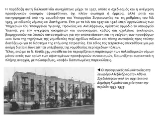 Η παράδοξη αυτή διελκυστίνδα συνεχίστηκε μέχρι το 1927, οπότε ο σχεδιασμός και η ανέγερση
προσφυγικών οικισμών αφαιρέθηκαν, όχι πλέον σιωπηρά ή έμμεσα, αλλά ρητά και
κατηγορηματικά από την αρμοδιότητα του Υπουργείου Συγκοινωνίας και τις ρυθμίσεις του ΝΔ
1923, με ειδικούς νόμους και διατάγματα. Έτσι με τα ΝΔ του 1927 και 1928 «περί οργανώσεως των
Υπηρεσιών του Υπουργείου Υγιεινής, Προνοίας και Αντιλήψεως», ορίστηκε αρμόδιο το υπουργείο
Υγιεινής για την ανέγερση οικημάτων και συνοικισμών, καθώς και σχολείων, εκκλησιών,
βιομηχανικών και λοιπών καταστημάτων για την αποκατάσταση και τη στέγαση των προσφύγων
«και άνευ της τηρήσεως της νομοθεσίας περί σχεδίων πόλεων και πάσης συναφούς προς ταύτην
διατάξεως» για το διάστημα της επόμενης τετραετίας. Στο τέλος της τετραετίας επεκτάθηκε για μια
ακόμη διετία η δυνατότητα υπέρβασης της νομοθεσίας περί σχεδίων πόλεων.
Τέλος, ενώ με το Ν. 6076/1934 υποτίθεται ότι περιορίζεται η παράκαμψη των πολεοδομικών νόμων
μόνον εντός των ορίων των υφισταμένων προσφυγικών συνοικισμών, διαιωνίζεται ουσιαστικά η
πλήρης αναρχία, με πολυάριθμες, «σοφά» διατυπωμένες παρεκκλίσεις.
 Οι προσφυγικές πολυκατοικίες στη
λεωφόρο Αλεξάνδρας στην Αθήνα.
Σχεδιάστηκαν από τον αρχιτέκτονα
Δημήτρη Κυριάκο και χτίστηκαν την
περίοδο 1933–1935.
 