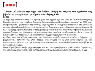 ΘΕΜΑ 3
 Αφού μελετήσετε την πηγή και λάβετε υπόψη το κείμενο του σχολικού σας
βιβλίου να επισημάνετε την κύρια αποστολή της ΕΑΠ.
ΠΗΓΗ
Το έργο της αποκατάστασης των προσφύγων, που αρχικά είχε αναλάβει το Ταμείο Περιθάλψεως
Προσφύγων, συνέχισε η διεθνής Επιτροπή Αποκαταστάσεως Προσφύγων, η γνωστή ως ΕΑΠ, που,
σύμφωνα με το Πρωτόκολλο της Γενεύης, έργο της ήταν η ένταξη των προσφύγων στο κοινωνικό
σύνολο, αφού εξασφαλιζόταν, εκτός από τη στέγη, δυνατότητα επαγγελματικής αποκατάστασης. Η
ΕΑΠ εξαρχής βρήκε τη λύση της ταπητουργίας ως «πανάκεια» και σε κάθε προσφυγικό συνοικισμό
χρηματοδοτούσε την ανέγερση ενός ή περισσοτέρων μεγάλων οικοδομημάτων, ώστε η οικιακή
ενασχόληση των προσφύγων να μετατραπεί σε σύγχρονη βιομηχανική διαδικασία.
Αντίθετα από τους άλλους οικισμούς, στη Νέα Ιωνία υπήρξε πιο συγκεκριμένη η έκφραση της
βιομηχανικής πολιτικής της ΕΑΠ. Βέβαια, είναι γνωστό ότι η ΕΑΠ κατηγορήθηκε για την
αναποτελεσματικότητα που είχε στον τομέα αυτό και πολλοί ερευνητές θεώρησαν ότι αρνήθηκε να
ασχοληθεί με το θέμα.
Όλγα Βογιατζόγλου, «Η βιομηχανική εγκατάσταση των προσφύγων στη Νέα Ιωνία - Παράμετρος
της αστικής εγκατάστασης», στο συλλογικό τόμο Ο ξεριζωμός και η άλλη πατρίδα, ό.π., σ. 149
 