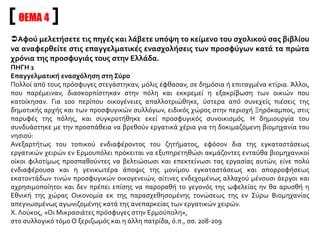 ΘΕΜΑ 4
Αφού μελετήσετε τις πηγές και λάβετε υπόψη το κείμενο του σχολικού σας βιβλίου
να αναφερθείτε στις επαγγελματικές ενασχολήσεις των προσφύγων κατά τα πρώτα
χρόνια της προσφυγιάς τους στην Ελλάδα.
ΠΗΓΗ 1
Επαγγελματική ενασχόληση στη Σύρο
Πολλοί από τους πρόσφυγες στεγάστηκαν, μόλις έφθασαν, σε δημόσια ή επιταγμένα κτίρια. Άλλοι,
που παρέμειναν, διασκορπίστηκαν στην πόλη και εκκρεμεί η εξακρίβωση των οικιών που
κατοίκησαν. Για 100 περίπου οικογένειες απαλλοτριώθηκε, ύστερα από συνεχείς πιέσεις της
δημοτικής αρχής και των προσφυγικών συλλόγων, ειδικός χώρος στην περιοχή Ξηρόκαμπος, στις
παρυφές της πόλης, και συγκροτήθηκε εκεί προσφυγικός συνοικισμός. Η δημιουργία του
συνδυάστηκε με την προσπάθεια να βρεθούν εργατικά χέρια για τη δοκιμαζόμενη βιομηχανία του
νησιού:
Ανεξαρτήτως του τοπικού ενδιαφέροντος του ζητήματος, εφόσον δια της εγκαταστάσεως
εργατικών χειρών εν Ερμουπόλει πρόκειται να εξυπηρετηθώσι ακμάζοντες ενταύθα βιομηχανικοί
οίκοι φιλοτίμως προσπαθούντες να βελτιώσωσι και επεκτείνωσι τας εργασίας αυτών, είνε πολύ
ενδιαφέρουσα και η γενικωτέρα άποψις της μονίμου εγκαταστάσεως και απορροφήσεως
εκατοντάδων τινών προσφυγικών οικογενειών, αίτινες ενδεχομένως αλλαχού μένουσι άεργοι και
αχρησιμοποίητοι και δεν πρέπει επίσης να παροραθή το γεγονός της ωφελείας ην θα αρυσθή η
Εθνική της χώρας Οικονομία εκ της παρασχεθησομένης τονώσεως της εν Σύρω Βιομηχανίας
απεγνωσμένως αγωνιζομένης κατά της ανεπαρκείας των εργατικών χειρών.
Χ. Λούκος, «Οι Μικρασιάτες πρόσφυγες στην Ερμούπολη»,
στο συλλογικό τόμο Ο ξεριζωμός και η άλλη πατρίδα, ό.π., σσ. 208-209
 