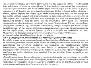 και όλ’ αυτά συνορεύουν με το πλατύ βαθυγάλανο τόξο του Θερμαϊκού κόλπου - ένα θαυμαστό
έργο ανθρώπινης ενέργειας και προσπάθειας». Το έργο αυτό ήταν πραγματικά ένα ειρηνικό έπος.
Παρόμοια έργα πολιτισμού στη Νότια Ελλάδα εδραιώνουν τη φήμη των Ελλήνων ως φορέων
προόδου στη ΝΑ Ευρώπη και στην Ανατολική Μεσόγειο. Ο ίδιος ο Ronart γράφει: «Σήμερα η
Ελλάδα, αφότου δέχθηκε στο έδαφός της τα πλήθη των προσφύγων, περικλείει στα σύνορά της
ένα σχεδόν απόλυτα ομογενή από άποψη γλώσσας και θρησκείας λαό 6.550.000 ψυχών». Και σε
άλλο σημείο: «Ο ελληνισμός σώζοντας τους πρόσφυγές του από την καταστροφή και την
εξουθένωση έσωσε ο ίδιος τον εαυτό του και ανορθώθηκε πάλιν ηθικά, ενώ σύγχρονα
συναρμολόγησε σφικτά ολόκληρο τον εθνικό του κορμό. Το μακεδονικό ζήτημα, το περίπλοκο,
μακροχρόνιο πρόβλημα της ευρωπαϊκής διπλωματίας, λύθηκε δυναμικά για πάντα με την
εγκατάσταση των 2/3 των 300.000 ελληνικών οικογενειών που συνέρρευσαν: τα 9/10 των χωρικών
και ένα μεγάλο μέρος των αστών βρήκαν τη νέα τους πατρίδα στη Μακεδονία, απ’ όπου
Μωαμεθανοί και Βούλγαροι είχαν μεταναστεύσει με την ανταλλαγή των πληθυσμών».
Απ. Βακαλόπουλος, Νέα Ελληνική Ιστορία, ό.π., σσ. 383-385
ΠΗΓΗ 3 Επαγγελματική αποκατάσταση των προσφύγων γυναικών στη Λέσβο
Στη Λέσβο το 1923, και για μια πενταετία περίπου, λειτούργησε ο «Σύνδεσμος παροχής εργασίας εις
τα πρόσφυγας γυναίκας» ο οποίος βρήκε δουλειά σε πολλές Μικρασιάτισσες. Ήταν τότε που στα
αρχοντόσπιτα της Μυτιλήνης εργάστηκαν ως παραμάνες και παραδουλεύτρες πολλές
Μικρασιάτισσες, αρχόντισσες στον τόπο τους. Επίσης, οι «Αμερικανοί φίλοι της Ελλάδος»
δημιούργησαν στη Μυτιλήνη εργαστήρια για τις πρόσφυγες γυναίκες που έφτιαχναν εργόχειρα και
κεντήματα και προίκες ολόκληρες στον αργαλειό. Έτσι στη Μυτιλήνη βρήκαν απασχόληση 250
Μικρασιάτισσες.
«Ποιος θα μπορούσε να φανταστεί ότι οι αρχόντισσες των Κυδωνιών, που κεντούσαν στην πατρίδα
μας για την ευχαρίστησή τους, όταν δεν διάβαζαν, θα έφτανε η ώρα να κεντούν για να ζήσουν τα
παιδιά τους και τους γέρους γονείς τους. Δεν είναι υπερβολή να πω ότι στην Μυτιλήνη το κέντημα
το έφεραν οι πρόσφυγες». Άννα Παναγιωταρέα, ό.π., σσ. 171-172
 