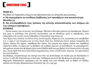 OΜΟΓΕΝΩΝ 2003
ΘΕΜΑ Β 2
Με βάση το παρακάτω κείμενο και αξιοποιώντας τις ιστορικές σας γνώσεις,
α. Να περιγράψετε τις συνθήκες διαβίωσης των προσφύγων στα αστικά κέντρα.
Μονάδες 13
β. Να αντιπαραβάλετε τους τρόπους της αστικής αποκατάστασης των απόρων και
των εύπορων προσφύγων.
ΚΕΙΜΕΝΟ
. . . Κακήν κακώς, μην τα ρωτάς, πώς ζούσαμε. Έφτασε ο δεύτερος χρόνος της προσφυγιάς. Ήμαστε
στα 1924 κι ακούσαμε πως γίνονται συνοικισμοί, για να κάτσουμε εμείς οι πρόσφυγες, στον
Ποδονίφτη [=Ν. Ιωνία], στους Ποδαράδες [=Περισσός], στην Κοκκινιά.
Τότε ξέρεις πώς πιάνανε τα σπίτια στους συνοικισμούς; Πήγαινες εκεί, κρεμούσες ένα τσουβαλάκι
ή ό, τι είχες σ' ένα δωμάτιο και το σπίτι ήτανε δικό σου. Ατελείωτα ήτανε ακόμη' κεραμίδια δεν
είχανε, πόρτες δεν είχανε, παράθυρα δεν είχανε. Και μερικά που είχανε πόρτες και παράθυρα
πηγαίνανε άλλοι τη νύχτα και τις βγάζανε και ανάβανε φωτιές να ζεσταθούνε, να μαγειρέψουνε.
Δύο χρόνια ύστερα που φτάσαμε εμείς στην Ελλάδα ήρθε και μας βρήκε στην Κοκκινιά και ο άντρας
μου. Αυτός ήρθε από τους τελευταίους αιχμαλώτους, γιατί, επειδή ήτανε τεχνίτης, τον κρατούσανε
και τους δούλευε.
Δουλέψαμε, κουραστήκαμε και κάναμε και σπίτι και αναστήσαμε τα παιδιά μας και δουλέψανε κι
εκείνα ' κι εδώ θα τελειώσουμε τη ζωή μας.Τα βάσανά μας ποτέ δεν θα φύγουνε από μέσα μας.
Μαρτυρίες Μικρασιατών προσφύγων για την άφιξή τους στην Ελλάδα, από το βιβλίο «Η Έξοδος»
(έκδοση του Κέντρου Μικρασιατικών Σπουδών) τόμ. Α' σ. 193-195.
 