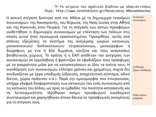  Το κείμενο του σχολικού βιβλίου με πλαγιότιτλους
Πηγή: http://www.venetokleio.gr/Παναγιώτης Αθανασόπουλος
Η αστική στέγαση ξεκίνησε από την Αθήνα με τη δημιουργία τεσσάρων
συνοικισμών: της Καισαριανής, του Βύρωνα, της Νέας Ιωνίας στην Αθήνα
και της Κοκκινιάς στον Πειραιά. Για τη στέγαση των αστών προσφύγων
υιοθετήθηκε η δημιουργία συνοικισμών με επέκταση των πόλεων στις
οποίες αυτοί ήταν προσωρινά εγκατεστημένοι. Προκρίθηκε -εκτός από
σπάνιες εξαιρέσεις το σύστημα της ανέγερσης μικρών κατοικιών,
μονοκατοικιών/ διπλοκατοικιών/ τετρακατοικιών, μονοώροφων ή
διώροφων, με ένα ή δύο δωμάτια, κουζίνα και τους αναγκαίους
βοηθητικούς χώρους. Το κράτος ή η ΕΑΠ ανέθεταν την ανέγερση των
συνοικισμών σε εργολάβους ή φρόντιζαν να εφοδιάζουν τους πρόσφυγες
με τα απαραίτητα μέσα για να κατασκευάσουν οι ίδιοι τα σπίτια τους. Η
οικοδόμηση των συνοικισμών, ελλείψει χρόνου και χρημάτων, συχνά δεν
συνδυαζόταν με έργα υποδομής (ύδρευση, αποχετευτικό σύστημα, οδικό
δίκτυο, χώροι πράσινου κ.ά.). Παρά την ομοιομορφία που επικρατούσε,
υπήρχε ελαφρά διαφοροποίηση των κατοικιών του ενός συνοικισμού από
τις κατοικίες του άλλου, ως προς το εμβαδόν, την ποιότητα κατασκευής και
τη λειτουργικότητα. Ιδρύθηκαν ακόμη προσφυγικοί οικοδομικοί
συνεταιρισμοί και χορηγήθηκαν άτοκα δάνεια σε προσφυγικές οικογένειες
για τη στέγαση τους.
Οι αστικοί
συνοικισμοί
Η έλλειψη
έργων υποδομής
Άλλοι τρόποι
στέγασης
 