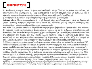 ΕΣΠΕΡΙΝΟΥ 2010
Δ1 Αντλώντας στοιχεία από το κείμενο που ακολουθεί και με βάση τις ιστορικές σας γνώσεις, να
απαντήσετε στα ερωτήματα: α. Πώς υλοποιήθηκε η αστική στέγαση των μη εύπορων και η
εγκατάσταση των άπορων προσφύγων στην Αθήνα και τον Πειραιά; (μονάδες 15)
β. Ποιες ήταν οι συνθήκες διαβίωσης των προσφύγων αυτών; (μονάδες 10)
Κείμενο «Στην Αθήνα υπολογίζεται ότι ο πληθυσμός είχε υπερδιπλασιαστεί μέσα σε δεκαοκτώ
μήνες. Διεθνείς αναφορές έκρουαν τον κώδωνα του κινδύνου για τις τραγικές συνθήκες που
επικρατούσαν στους προσφυγικούς αυτούς συνοικισμούς:
Μια πόλη των 300.000 κατοίκων διογκώθηκε («πρήστηκε») ξαφνικά και έφτασε πάνω από 700.000.
Οι παροχές νερού κατέρρευσαν, ο φωτισμός ήταν κακός, και το ότι οι δρόμοι αποτελούνται από
λακκούβες δεν προκαλεί και μεγάλη έκπληξη αν αναλογιστούμε τις συνθήκες που επικρατούν. Με
την εξαίρεση της Κίνας, δεν έχω βρεθεί αλλού πουθενά όπου η αίσθηση ενός τόπου που
κατακλύζεται από κόσμο να είναι τόσο οξυμένη. Η μόλυνση είναι η μόνη λέξη που μπορεί να
αποδώσει τις συνθήκες διαβίωσης αυτού του πληθυσμού σε κάθε οικοδομικό τετράγωνο1.
[...] Συγκεκριμένα, στην Καισαριανή υπήρχαν συνολικά 1.800 σπίτια για 10.800 άτομα. Από την ΕΑΠ
κατασκευάστηκαν μετά το 1828 τα 350. Έως τότε ο πληθυσμός έμενε σε 1.000 πλινθόκτιστα σπίτια
και σε 500 ξύλινα παραπήγματα, ενώ η πλειοψηφία των κατοίκων δήλωνε ασχολία την αγροτική.
Αν αναλογιστεί κανείς ότι έλαβαν βοήθεια σε βοοειδή και πρόβατα ή χοίρους χωρίς να ανεγερθούν
στάβλοι, εύκολα κατανοούμε ότι οι άνθρωποι και τα ζώα συζούσαν κάτω από την ίδια στέγη. Πέρα
από τις φρικτές συνθήκες υγιεινής, η ύδρευση του προσφυγικού πληθυσμού γινόταν με βυτία του
δήμου ή με υδροπώλες, οι οποίοι πωλούσαν το νερό2. Η διεκδίκηση παροχής νερού παραπέμπει σε
σύγχρονες γεωπολιτικές διαμάχες ή και ένοπλες συρράξεις στονΤρίτο Κόσμο. [...]»
Κρητικός, Γ., «Ριζοσπαστικοποίηση της πολιτικής γεωγραφίας του νέου περιαστικού χώρου τηςΑθήνας μετά την
έλευση των μικρασιατών προσφύγων», περ. Γεωγραφίες, τεύχος 13, φθινόπωρο 2007, εκδ. Εξάντας, σ. 119.
 