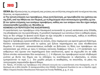 2013
ΘΕΜΑ Δ1 Αξιοποιώντας τις ιστορικές σας γνώσεις και αντλώντας στοιχεία από τα κείμενα που σας
δίνονται, να παρουσιάσετε:
α) Την αστική στέγαση των προσφύγων, όπως αυτή ξεκίνησε, με πρωτοβουλία του κράτους και
της ΕΑΠ, από την Αθήνα και τον Πειραιά, με τη δημιουργία νέων συνοικισμών (μονάδες 13) και
β) τον τρόπο στέγασης των ευπόρων προσφύγων, καθώς και των απόρων που δεν είχαν ακόμη
αποκατασταθεί (μονάδες 12). Μονάδες 25
ΚΕΙΜΕΝΟ Α [Η ΠΕΡΙΠΤΩΣΗΤΗΣ ΚΑΙΣΑΡΙΑΝΗΣ]
Η εγκατάσταση των προσφύγων στην Καισαριανή αντανακλά τη γενική κατάσταση στην Ελλάδα,
της αδιαφορίας και της εγκατάλειψης. Η μοναδική παρηγοριά των κατοίκων ήταν ο καθαρός αέρας.
Ίσως αν δεν υπήρχε το φυσικό αυτό δώρο να είχε νεκρωθεί ο συνοικισμός, καθώς οι συνθήκες
διαβίωσης χαρακτηρίζονται από άθλιες έως αβίωτες.
Αρχικά οι πρόσφυγες εγκαταστάθηκαν σε σκηνές, όπου παρέμειναν για αρκετό χρονικό διάστημα.
Κατόπιν κατασκευάστηκαν από το κράτος 500 ξύλινα παραπήγματα και 1000 πλινθόκτιστα
δωμάτια. Η επιτροπή αποκαταστάσεως ανέλαβε να βελτιώσει τη θέση των προσφύγων και
κατασκεύασε 350 σπίτια με τρεις ή τέσσερις κατοικίες διαφόρων τύπων. […] Η κατάσταση των
ανθρώπων που έμεναν στα παραπήγματα ήταν απελπιστική, αρκεί να σημειωθεί ότι σε κάθε
ξύλινο σπιτάκι κατοικούσαν δύο οικογένειες. […] Η ύδρευση του προσφυγικού αυτού πληθυσμού
γινόταν με βυτία του δήμου και τις ελλείψεις τις αναπλήρωναν οι υδροπώλες, οι οποίοι
εμπορεύονταν το νερό. […] Στο μεγάλο ρεύμα1 οι ακαθαρσίες, τα σκουπίδια, τα ράκη της
ταπητουργίας παρουσίαζαν φρικτό θέαμα.
Σπ. Τζόκας, «Η ένταξη των προσφύγων στην ελληνική κοινωνία και η εγκατάσταση στην Καισαριανή», στο: Ο
ξεριζωμός και η άλλη πατρίδα. Οι προσφυγουπόλεις στην Ελλάδα. Επιστημονικό Συμπόσιο (11 και 12 Απριλίου 1997),
Αθήνα: Εταιρεία Σπουδών Νεοελληνικού Πολιτισμού και Γενικής Παιδείας, χ. χ., σ. 123.
 