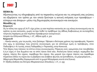 2007
ΘΕΜΑ Β2
Αξιοποιώντας τις πληροφορίες από τα παρακάτω κείμενα και τις ιστορικές σας γνώσεις
να εξηγήσετε τον τρόπο με τον οποίο ξεκίνησε η αστική στέγαση των προσφύγων –
εύπορων και άπορων– μέσω της δημιουργίας συνοικισμών και οικισμών.
Μονάδες 25
Κείμενο Α
Ως το τέλος του 1929 η Ε.Α.Π. είχε χτίσει 27.000 περίπου κατοικίες σε 125 νέους συνοικισμούς και το
κράτος 25.000 κατοικίες, χωρίς να έχει λυθεί το πρόβλημα της άθλιας διαβιώσεως σε αυτοσχέδιες
τσίγκινες παράγκες 30.000 περίπου προσφυγικών οικογενειών.
Ιστορία του ΕλληνικούΈθνους, τ. ΙΕ΄, Αθήνα 1978, σ. 302
Κείμενο Β
... Κακήν κακώς, μην τα ρωτάς, πώς ζούσαμε. Έφτασε ο δεύτερος χρόνος της προσφυγιάς. Ήμαστε
στα 1924 κι ακούσαμε πώς γίνονται συνοικισμοί, για να κάτσουμε εμείς οι πρόσφυγες, στον
Ποδονίφτη (= Ν. Ιωνία), στους Ποδαράδες (= Περισσός), στην Κοκκινιά.
Τότε ξέρεις πώς πιάνανε τα σπίτια στους συνοικισμούς; Πήγαινες εκεί, κρεμούσες ένα τσουβαλάκι
ή ό,τι είχες σ’ ένα δωμάτιο και το σπίτι ήτανε δικό σου. Ατελείωτα ήτανε ακόμη· κεραμίδια δεν
είχανε, πόρτες δεν είχανε, παράθυρα δεν είχανε. Και μερικά που είχανε πόρτες και παράθυρα
πηγαίνανε άλλοι τη νύχτα και τις βγάζανε και ανάβανε φωτιές να ζεσταθούνε, να μαγειρέψουνε...
(Μαρτυρία Μαριάνθης Καραμουσά από το χωριό Μπαγάρασι κοντά στα Σώκια).
Η ΄Εξοδος (έκδοση του Κέντρου Μικρασιατικών Σπουδών), τ. Α΄, σ. 195
 