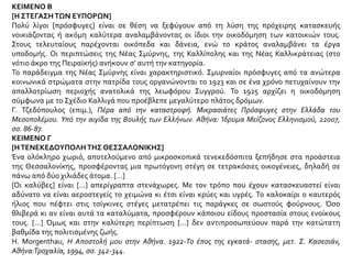 ΚΕΙΜΕΝΟ Β
[Η ΣΤΕΓΑΣΗ ΤΩΝ ΕΥΠΟΡΩΝ]
Πολύ λίγοι [πρόσφυγες] είναι σε θέση να ξεφύγουν από τη λύση της πρόχειρης κατασκευής
νοικιάζοντας ή ακόμη καλύτερα αναλαμβάνοντας οι ίδιοι την οικοδόμηση των κατοικιών τους.
Στους τελευταίους παρέχονται οικόπεδα και δάνεια, ενώ το κράτος αναλαμβάνει τα έργα
υποδομής. Οι περιπτώσεις της Νέας Σμύρνης, της Καλλίπολης και της Νέας Καλλικράτειας (στο
νότιο άκρο της Πειραϊκής) ανήκουν σ’ αυτή την κατηγορία.
Το παράδειγμα της Νέας Σμύρνης είναι χαρακτηριστικό. Σμυρναίοι πρόσφυγες από τα ανώτερα
κοινωνικά στρώματα στην πατρίδα τους οργανώνονται το 1923 και σε ένα χρόνο πετυχαίνουν την
απαλλοτρίωση περιοχής ανατολικά της λεωφόρου Συγγρού. Το 1925 αρχίζει η οικοδόμηση
σύμφωνα με το Σχέδιο Καλλιγά που προέβλεπε μεγαλύτερο πλάτος δρόμων.
Γ. Τζεδόπουλος (επιμ.), Πέρα από την καταστροφή. Μικρασιάτες Πρόσφυγες στην Ελλάδα του
Μεσοπολέμου. Υπό την αιγίδα της Βουλής των Ελλήνων. Αθήνα: Ίδρυμα Μείζονος Ελληνισμού, 22007,
σσ. 86-87.
ΚΕΙΜΕΝΟ Γ
[ΗΤΕΝΕΚΕΔΟΥΠΟΛΗΤΗΣ ΘΕΣΣΑΛΟΝΙΚΗΣ]
Ένα ολόκληρο χωριό, αποτελούμενο από μικροσκοπικά τενεκεδόσπιτα ξεπήδησε στα προάστεια
της Θεσσαλονίκης, προσφέροντας μια πρωτόγονη στέγη σε τετρακόσιες οικογένειες, δηλαδή σε
πάνω από δύο χιλιάδες άτομα. […]
[Οι καλύβες] είναι […] απερίγραπτα στενάχωρες. Με τον τρόπο που έχουν κατασκευαστεί είναι
αδύνατο να είναι αεροστεγείς το χειμώνα κι έτσι είναι κρύες και υγρές. Το καλοκαίρι ο καυτερός
ήλιος που πέφτει στις τσίγκινες στέγες μετατρέπει τις παράγκες σε σωστούς φούρνους. Όσο
θλιβερά κι αν είναι αυτά τα καταλύματα, προσφέρουν κάποιου είδους προστασία στους ενοίκους
τους. […] Όμως και στην καλύτερη περίπτωση […] δεν αντιπροσωπεύουν παρά την κατώτατη
βαθμίδα της πολιτισμένης ζωής.
H. Morgenthau, H Aποστολή μου στην Αθήνα. 1922-Το έπος της εγκατά- στασης, μετ. Σ. Κασεσιάν,
Αθήνα:Τροχαλία, 1994, σσ. 342-344.
 