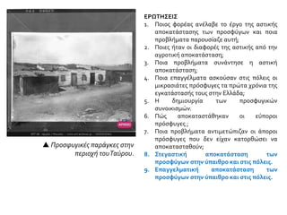 ΕΡΩΤΗΣΕΙΣ
1. Ποιος φορέας ανέλαβε το έργο της αστικής
αποκατάστασης των προσφύγων και ποια
προβλήματα παρουσίαζε αυτή;
2. Ποιες ήταν οι διαφορές της αστικής από την
αγροτική αποκατάσταση;
3. Ποια προβλήματα συνάντησε η αστική
αποκατάσταση;
4. Ποια επαγγέλματα ασκούσαν στις πόλεις οι
μικρασιάτες πρόσφυγες τα πρώτα χρόνια της
εγκατάστασής τους στην Ελλάδα;
5. Η δημιουργία των προσφυγικών
συνοικισμών.
6. Πώς αποκαταστάθηκαν οι εύποροι
πρόσφυγες ;
7. Ποια προβλήματα αντιμετώπιζαν οι άποροι
πρόσφυγες που δεν είχαν κατορθώσει να
αποκατασταθούν;
8. Στεγαστική αποκατάσταση των
προσφύγων στην ύπαιθρο και στις πόλεις.
9. Επαγγελματική αποκατάσταση των
προσφύγων στην ύπαιθρο και στις πόλεις.
 Προσφυγικές παράγκες στην
περιοχή τουΤαύρου.
 