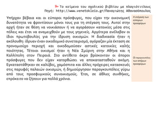  Το κείμενο του σχολικού βιβλίου με πλαγιότιτλους
Πηγή: http://www.venetokleio.gr/Παναγιώτης Αθανασόπουλος
Υπήρχαν βέβαια και οι εύποροι πρόσφυγες, που είχαν την οικονομική
δυνατότητα να φροντίσουν μόνοι τους για τη στέγαση τους. Αυτοί στην
αρχή ήταν σε θέση να νοικιάσουν ή να αγοράσουν κατοικίες μέσα στις
πόλεις και έτσι να αναμειχθούν με τους γηγενείς. Αργότερα ανέλαβαν οι
ίδιοι πρωτοβουλίες για την ίδρυση οικισμών. Η διαδικασία ήταν η
ακόλουθη: ίδρυαν έναν οικοδομικό συνεταιρισμό, αγόραζαν μία έκταση σε
προνομιούχο περιοχή και οικοδομούσαν αστικές κατοικίες καλής
ποιότητας. Τέτοιοι οικισμοί ήταν η Νέα Σμύρνη στην Αθήνα και η
Καλλίπολη στον Πειραιά. Στο αντίθετο άκρο βρίσκονταν οι άποροι
πρόσφυγες που δεν είχαν κατορθώσει να αποκατασταθούν ακόμη.
Εγκαταστάθηκαν σε καλύβες, χαμόσπιτα και άλλες πρόχειρες κατασκευές
στις παρυφές παλαιών οικισμών, ή δημιούργησαν παραγκουπόλεις γύρω
από τους προσφυγικούς συνοικισμούς. Έτσι, σε άθλιες συνθήκες,
επρόκειτο να ζήσουν για πολλά χρόνια.
Η στέγαση των
εύπορων
προσφύγων
Οι παραγκουπόλεις
των απόρων
προσφύγων
 