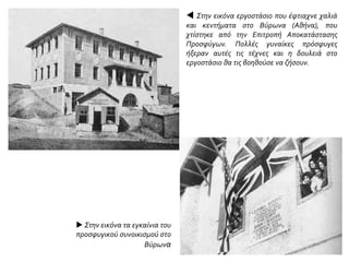  Στην εικόνα εργοστάσιο που έφτιαχνε χαλιά
και κεντήματα στο Βύρωνα (Αθήνα), που
χτίστηκε από την Επιτροπή Αποκατάστασης
Προσφύγων. Πολλές γυναίκες πρόσφυγες
ήξεραν αυτές τις τέχνες και η δουλειά στο
εργοστάσιο θα τις βοηθούσε να ζήσουν.
 Στην εικόνα τα εγκαίνια του
προσφυγικού συνοικισμού στο
Βύρωνα
 