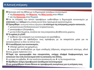 Η Αστική στέγαση:
 ξεκίνησε από την Αθήνα με τη δημιουργία τεσσάρων συνοικισμών:
 της Καισαριανής, του Βύρωνα, της Νέας Ιωνίας στην Αθήνα
 και της Κοκκινιάς στον Πειραιά.
 Για τη στέγαση των αστών προσφύγων υιοθετήθηκε η δημιουργία συνοικισμών με
επέκταση των πόλεων στις οποίες αυτοί ήταν προσωρινά εγκατεστημένοι.
 Προκρίθηκε -εκτός από σπάνιες εξαιρέσεις το σύστημα της ανέγερσης μικρών κατοικιών,
 μονοκατοικιών/ διπλοκατοικιών/ τετρακατοικιών,
 μονοώροφων ή διώροφων,
 με ένα ή δύο δωμάτια, κουζίνα και τους αναγκαίους βοηθητικούς χώρους.
 Το κράτος ή η ΕΑΠ
 ανέθεταν την ανέγερση των συνοικισμών σε εργολάβους
 ή φρόντιζαν να εφοδιάζουν τους πρόσφυγες με τα απαραίτητα μέσα για να
κατασκευάσουν οι ίδιοι τα σπίτια τους.
 Η οικοδόμηση των συνοικισμών,
 ελλείψει χρόνου και χρημάτων,
 συχνά δεν συνδυαζόταν με έργα υποδομής (ύδρευση, αποχετευτικό σύστημα, οδικό
δίκτυο, χώροι πράσινου κ.ά.).
 Παρά την ομοιομορφία που επικρατούσε, υπήρχε ελαφρά διαφοροποίηση των
κατοικιών του ενός συνοικισμού από τις κατοικίες του άλλου,
 ως προς το εμβαδόν,  την ποιότητα κατασκευής και  τη λειτουργικότητα.
 Ιδρύθηκαν ακόμη προσφυγικοί οικοδομικοί συνεταιρισμοί
 και χορηγήθηκαν άτοκα δάνεια σε προσφυγικές οικογένειες για τη στέγαση τους.
 