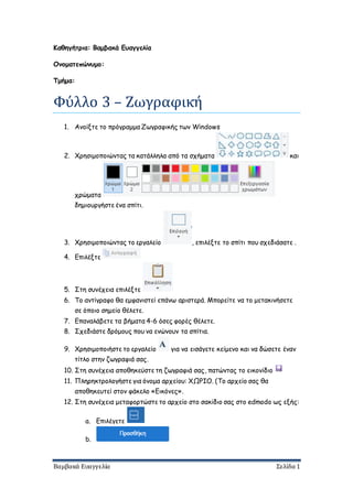 Βαμβακά Ευαγγελία Σελίδα 1
Καθηγήτρια: Βαμβακά Ευαγγελία
Ονοματεπώνυμο:
Τμήμα:
Φυλλο 3 – Ζωγραφική
1. Ανοίξτε το πρόγραμμα Ζωγραφικής των Windows
2. Χρησιμοποιώντας τα κατάλληλα από τα σχήματα και
χρώματα
δημιουργήστε ένα σπίτι.
3. Χρησιμοποιώντας το εργαλείο , επιλέξτε το σπίτι που σχεδιάσατε .
4. Επιλέξτε
5. Στη συνέχεια επιλέξτε
6. Το αντίγραφο θα εμφανιστεί επάνω αριστερά. Μπορείτε να το μετακινήσετε
σε όποιο σημείο θέλετε.
7. Επαναλάβετε τα βήματα 4-6 όσες φορές θέλετε.
8. Σχεδιάστε δρόμους που να ενώνουν τα σπίτια.
9. Χρησιμοποιήστε το εργαλείο για να εισάγετε κείμενο και να δώσετε έναν
τίτλο στην ζωγραφιά σας.
10. Στη συνέχεια αποθηκεύστε τη ζωγραφιά σας, πατώντας το εικονίδιο
11. Πληρηκτρολογήστε για όνομα αρχείου: ΧΩΡΙΟ. (Το αρχείο σας θα
αποθηκευτεί στον φάκελο «Εικόνες».
12. Στη συνέχεια μεταφορτώστε το αρχείο στο σακίδιο σας στο edmodo ως εξής:
a. Επιλέγετε
b.
 