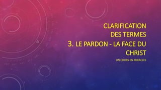 CLARIFICATION
DES TERMES
3. LE PARDON - LA FACE DU
CHRIST
UN COURS EN MIRACLES
 