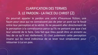 CLARIFICATION DES TERMES
3. LE PARDON - LA FACE DU CHRIST (2)
On pourrait appeler le pardon une sorte d’heureuse fiction; une
façon pour ceux qui ne connaissent pas de jeter un pont sur le fossé
entre leur perception et la vérité. Ils ne peuvent aller directement de
la perception à la connaissance parce qu’ils ne pensent pas que c’est
leur volonté de le faire. Cela fait que Dieu paraît être un ennemi au
lieu de ce qu’Il est réellement. Et c’est justement cette perception
insane qui les rend indésireux de se lever tout simplement pour
retourner à Lui en paix.
 
