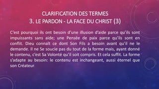 CLARIFICATION DES TERMES
3. LE PARDON - LA FACE DU CHRIST (3)
C’est pourquoi ils ont besoin d’une illusion d’aide parce qu’ils sont
impuissants sans aide; une Pensée de paix parce qu’ils sont en
conflit. Dieu connaît ce dont Son Fils a besoin avant qu’il ne le
demande. Il ne Se soucie pas du tout de la forme mais, ayant donné
le contenu, c’est Sa Volonté qu’il soit compris. Et cela suffit. La forme
s’adapte au besoin: le contenu est inchangeant, aussi éternel que
son Créateur.
 