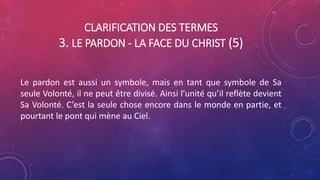 CLARIFICATION DES TERMES
3. LE PARDON - LA FACE DU CHRIST (5)
Le pardon est aussi un symbole, mais en tant que symbole de Sa
seule Volonté, il ne peut être divisé. Ainsi l’unité qu’il reflète devient
Sa Volonté. C’est la seule chose encore dans le monde en partie, et
pourtant le pont qui mène au Ciel.
 