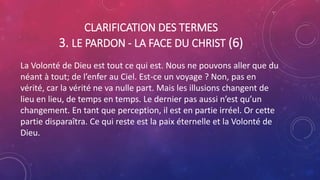 CLARIFICATION DES TERMES
3. LE PARDON - LA FACE DU CHRIST (6)
La Volonté de Dieu est tout ce qui est. Nous ne pouvons aller que du
néant à tout; de l’enfer au Ciel. Est-ce un voyage ? Non, pas en
vérité, car la vérité ne va nulle part. Mais les illusions changent de
lieu en lieu, de temps en temps. Le dernier pas aussi n’est qu’un
changement. En tant que perception, il est en partie irréel. Or cette
partie disparaîtra. Ce qui reste est la paix éternelle et la Volonté de
Dieu.
 