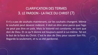 CLARIFICATION DES TERMES
3. LE PARDON - LA FACE DU CHRIST (7)
Il n’y a pas de souhaits maintenant, car les souhaits changent. Même
le souhaité peut devenir indésiré. Il doit en être ainsi parce que l’ego
ne peut pas être en paix. Mais la Volonté est constante, en tant que
don de Dieu. Et ce qu’Il donne est toujours pareil à Lui-même. Tel est
le but de la face du Christ. C’est le don de Dieu pour sauver Son Fils.
Regarde-la seulement, et tu as été pardonné.
 
