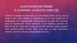 CLARIFICATION DES TERMES
3. LE PARDON - LA FACE DU CHRIST (8)
Comme le monde devient beau en cet instant précis où tu vois la
vérité à ton sujet reflétée là. Maintenant tu es sans péché et tu
contemples ton impeccabilité. Maintenant tu es saint et le perçois
ainsi. Et maintenant l’esprit retourne à son Créateur; jonction du
Père et du Fils, Unité des unités qui se tient derrière toute jonction
mais au-delà d’elles toutes. Dieu n’est pas vu mais seulement
compris. Son Fils n’est pas attaqué mais reconnu.
 