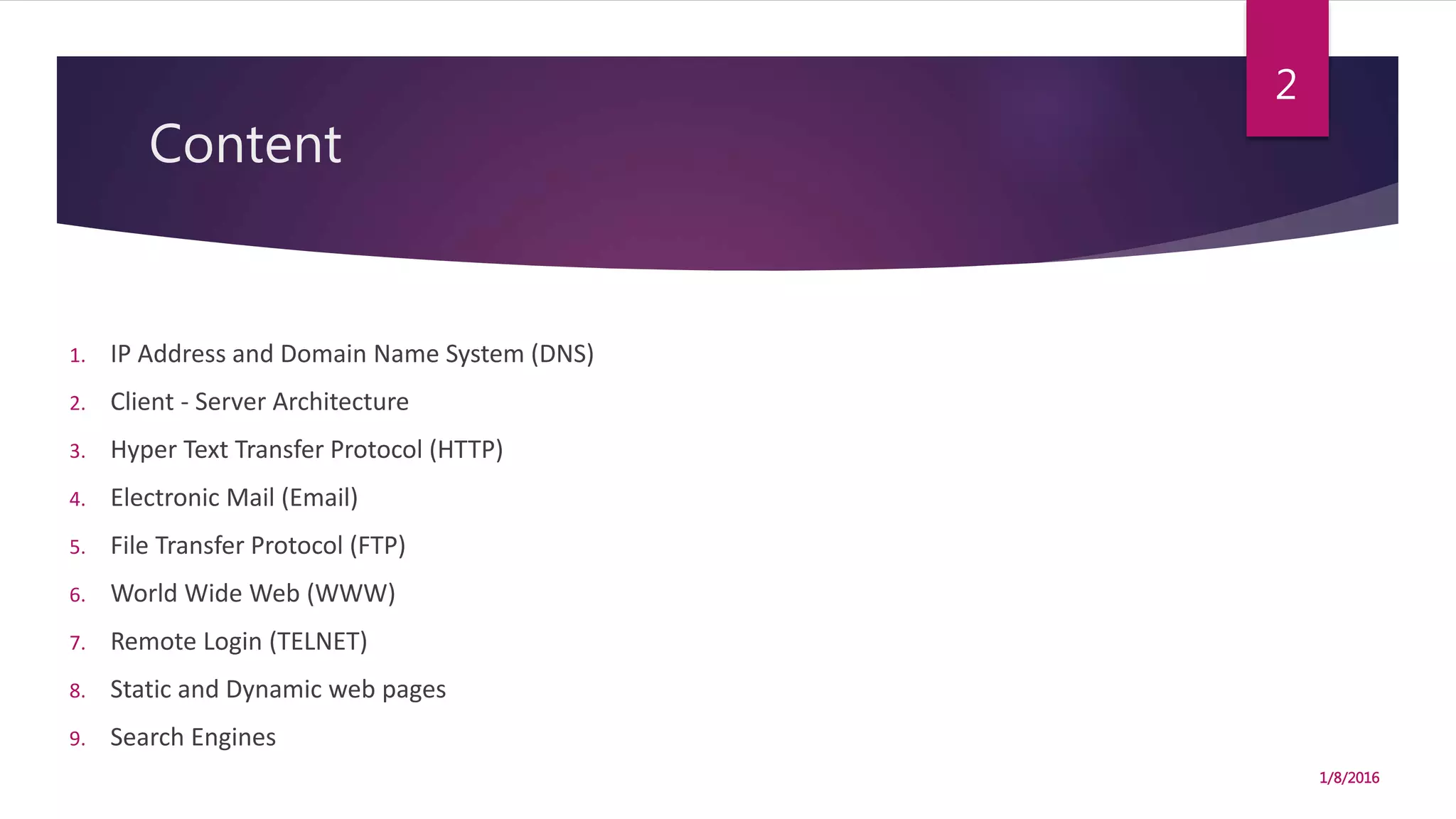 Content
1. IP Address and Domain Name System (DNS)
2. Client - Server Architecture
3. Hyper Text Transfer Protocol (HTTP)
4. Electronic Mail (Email)
5. File Transfer Protocol (FTP)
6. World Wide Web (WWW)
7. Remote Login (TELNET)
8. Static and Dynamic web pages
9. Search Engines
1/8/2016
2