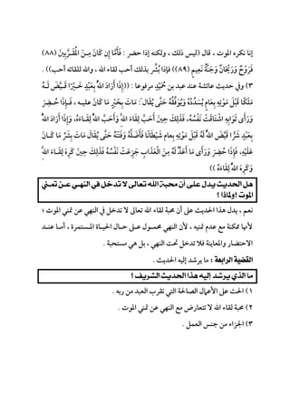 
‫ﻗﺎل‬ ، ‫اﳌﻮت‬ ‫ﻧﻜﺮه‬ ‫إﻧﺎ‬)‫ﺣﴬ‬ ‫إذا‬ ‫وﻟﻜﻨﻪ‬ ، ‫ذﻟﻚ‬ ‫ﻟﻴﺲ‬:‫ﻓﺄﻣﺎ‬‫ﱠ‬ َ َ‫إن‬ِ‫ﻛﺎن‬َ َ‫ﻣـﻦ‬َ
ِ‫اﳌﻘـﺮﺑﲔ‬َ ِ ‫ﱠ‬ َ ُ)٨٨(
‫ﻓﺮوح‬ٌ ْ َ َ‫ورﳛﺎن‬ٌ َ ْ َ َ‫وﺟﻨﺔ‬ُ ‫ﱠ‬ َ َ‫ﻧﻌﻴﻢ‬ٍ َِ)٨٩((‫ﻟﻠ‬ ‫واﷲ‬ ، ‫اﷲ‬ ‫ﻟﻘﺎء‬ ‫أﺣﺐ‬ ‫ﺑﺬﻟﻚ‬ ‫ﺑﴩ‬ ‫ﻓﺈذا‬‫ﱢ‬ ُ‫أﺣﺐ‬ ‫ﻘﺎﺋﻪ‬. ((
٣(‫ﻣﺮﻓﻮﻋﺎ‬ ‫ﲪﻴﺪ‬ ‫ﺑﻦ‬ ‫ﻋﺒﺪ‬ ‫ﻋﻨﺪ‬ ‫ﻋﺎﺋﺸﺔ‬ ‫ﺣﺪﻳﺚ‬ ‫وﰲ‬ٍ
ْ َ ُ)) :‫ﻟـﻪ‬ ‫ﻗـﻴﺾ‬ ‫ﺧـﲑا‬ ‫ﺑﻌﺒﺪ‬ ُ‫ﱠ‬‫ﷲ‬‫ا‬ ‫أراد‬ ‫إذا‬ُ ْ َ ََ ََ ‫ﱠ‬ ْ ََ ً َ ٍ ِ َ ِ
‫ﻳﻘﺎل‬ ‫ﺣﺘﻰ‬ ‫وﻳﻮﻓﻘﻪ‬ ‫ﻳﺴﺪده‬ ‫ﺑﻌﺎم‬ ‫ﻣﻮﺗﻪ‬ ‫ﻗﺒﻞ‬ ‫ﻣﻠﻜﺎ‬َ ُ ‫ﱢ‬ َُ ُ َ ُ َ َ‫ﱠ‬ ‫ﱢ‬َ ُ َ َ ُ ُ َ ْ ٍْ ًِ ِ ِ َ َ:َ‫ﺣـﴬ‬ ‫ﻓـﺈذا‬ ، ‫ﻋﻠﻴـﻪ‬ ‫ﻛﺎن‬ ‫ﻣﺎ‬ ‫ﺑﺨﲑ‬ ‫ﻣﺎت‬َ
ِ
ُ َ ِ َ َ َ َ ََ ْ ٍَ ِ
‫اﺷ‬ ‫ﺛﻮاﺑﻪ‬ ‫ورأى‬ْ َِ ِ َ ََ َُ‫ﱠ‬‫ﷲ‬‫ا‬ ‫أراد‬ ‫وإذا‬ ،‫ﻟﻘـﺎءه‬ ُ‫ﱠ‬‫ﷲ‬‫ا‬ ‫وأﺣﺐ‬ ِ‫ﱠ‬‫ﷲ‬‫ا‬ ‫ﻟﻘﺎء‬ ‫أﺣﺐ‬ ‫ﺣﲔ‬ ‫ﻓﺬﻟﻚ‬ ،‫ﻧﻔﺴﻪ‬ ‫ﺘﺎﻗﺖ‬َ َ ُ ‫ﱠ‬ َ َ ‫ﱠ‬ َ َُ َُ َ ََ َِ َ ََ َ َ َِ ِ ِ ِ
َ َ ْ َ ْ َ
‫ﻛـﺎن‬ ‫ﻣﺎ‬ ‫ﺑﴩ‬ ‫ﻣﺎت‬ ‫ﻳﻘﺎل‬ ‫ﺣﺘﻰ‬ ‫وﻓﺘﻨﻪ‬ ‫ﻓﺄﺿﻠﻪ‬ ‫ﺷﻴﻄﺎﻧﺎ‬ ‫ﺑﻌﺎم‬ ‫ﻣﻮﺗﻪ‬ ‫ﻗﺒﻞ‬ ‫ﻟﻪ‬ ُ‫ﱠ‬‫ﷲ‬‫ا‬ ‫ﻗﻴﺾ‬ ‫ﴍا‬ ‫ﺑﻌﺒﺪ‬َ َ َ ‫ﱠ‬ َ ََ َ ُ ْ َ ‫ﱠ‬‫ﱢ‬ َ َ َ َ َ َ َ َِ ِ َِ َ ُ َ ُ ْ ْ ُ ْ َ‫ﱠ‬ َ ََ ً ََ َ ِ ِ ٍ
‫ﻓﺈ‬ ،‫ﻋﻠﻴﻪ‬ِ َ ِ
ْ َ َِ‫ﱠ‬‫ﷲ‬‫ا‬ ‫ﻟﻘـﺎء‬ ‫ﻛﺮه‬ ‫ﺣﲔ‬ ‫ﻓﺬﻟﻚ‬ ‫ﻧﻔﺴﻪ‬ ‫ﺟﺰﻋﺖ‬ ‫اﻟﻌﺬاب‬ ‫ﻣﻦ‬ ‫ﻟﻪ‬ ُ‫أﻋﺪ‬ ‫ﻣﺎ‬ ‫ورأى‬ ‫ﺣﴬ‬ ‫ذا‬َ َ َِ ِ ِ ِ ِ
َ ُ َ َ َ َ ُ َ َ ُِ َِ ْ ‫ﱠ‬َ َ َ َ ْ َ َُ َ َْ َ ِ َ َ َ
‫ﻟﻘﺎءه‬ ُ‫ﱠ‬‫ﷲ‬‫ا‬ ‫وﻛﺮه‬ُ َ ََ َ ِ ِ َ((

 
‫ﻟﻘﺎء‬ ‫ﳏﺒﺔ‬ ‫أن‬ ‫ﻋﲆ‬ ‫اﳊﺪﻳﺚ‬ ‫ﻫﺬا‬ ‫ﻳﺪل‬ ، ‫ﻧﻌﻢ‬‫؛‬ ‫اﳌﻮت‬ ‫ﲤﻨﻲ‬ ‫ﻋﻦ‬ ‫اﻟﻨﻬﻲ‬ ‫ﰲ‬ ‫ﺗﺪﺧﻞ‬ ‫ﻻ‬ ‫ﺗﻌﺎﱃ‬ ‫اﷲ‬
‫ﻋﻨـﺪ‬ ‫أﻣـﺎ‬ ، ‫اﳌـﺴﺘﻤﺮة‬ ‫اﳊﻴـﺎة‬ ‫ﺣـﺎل‬ ‫ﻋـﲆ‬ ‫ﳏﻤـﻮل‬ ‫اﻟﻨﻬﻲ‬ ‫ﻷن‬ ، ‫ﲤﻨﻴﻪ‬ ‫ﻋﺪم‬ ‫ﻣﻊ‬ ‫ﳑﻜﻨﺔ‬ ‫ﻷﳖﺎ‬
‫ﻣﺴﺘﺤﺒﺔ‬ ‫ﻫﻲ‬ ‫ﺑﻞ‬ ، ‫اﻟﻨﻬﻲ‬ ‫ﲢﺖ‬ ‫ﺗﺪﺧﻞ‬ ‫ﻓﻼ‬ ‫واﳌﻌﺎﻳﻨﺔ‬ ‫اﻻﺣﺘﻀﺎر‬.
‫ﻣﺎ‬‫ﻳﺮﺷﺪ‬‫إﻟﻴﻪ‬‫اﳊﺪﻳﺚ‬.
 
١(‫رﺑﻪ‬ ‫ﻣﻦ‬ ‫اﻟﻌﺒﺪ‬ ‫ﺗﻘﺮب‬ ‫اﻟﺘﻲ‬ ‫اﻟﺼﺎﳊﺔ‬ ‫اﻷﻋﲈل‬ ‫ﻋﲆ‬ ‫اﳊﺚ‬.
٢(‫اﳌﻮت‬ ‫ﲤﻨﻲ‬ ‫ﻋﻦ‬ ‫اﻟﻨﻬﻲ‬ ‫ﻣﻊ‬ ‫ﺗﺘﻌﺎرض‬ ‫ﻻ‬ ‫اﷲ‬ ‫ﻟﻘﺎء‬ ‫ﳏﺒﺔ‬.
٣(‫اﻟﻌﻤﻞ‬ ‫ﺟﻨﺲ‬ ‫ﻣﻦ‬ ‫اﳉﺰاء‬.
 