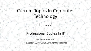 Current Topics In Computer
Technology
PST 32220
Professional Bodies In IT
Rohana K Amarakoon
B.Sc (SUSL), MBCS (UK), MBA (AUS-Reading)
 