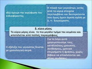 εδώ έχουμε την κορύφωση του
ενδιαφέροντος
Η πλοκή των γεγονότων, εκτός
από τα κύρια στοιχεία
περιλαμβάνει και δευτερεύοντα
που όμως έχουν άμεση σχέση με
ό, τι διηγούμαστε.
Η εξέλιξη του γεγονότος δίνεται
με χρονολογική σειρά.
Για το λόγο αυτό
χρησιμοποιούμε τους
κατάλληλους χρονικούς
συνδέσμους, χρονικά
επιρρήματα ή φράσεις, χωρίς
βέβαια να αποκλείονται και
άλλες συνδέσεις
β. κύριο μέρος
Το κύριο μέρος είναι το πιο μεγάλο τμήμα του κειμένου και
αποτελείται από πολλές παραγράφους
 