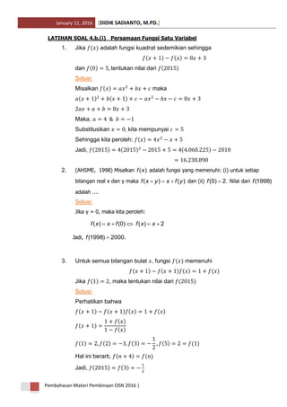 January 11, 2016 DIDIK SADIANTO, M.PD.[ ]
Pembahasan Materi Pembinaan OSN 2016 |
LATIHAN SOAL 4.b.(i)_ Persamaan Fungsi Satu Variabel
1. Jika adalah fungsi kuadrat sedemikian sehingga
dan tentukan nilai dari
Solusi:
Misalkan maka
Maka,
Substitusikan kita mempunyai
Sehingga kita peroleh:
Jadi,
2. (AHSME, 1998) Misalkan )(xf adalah fungsi yang memenuhi: (i) untuk setiap
bilangan real x dan y maka )()( yfxyxf  dan (ii) .2)0( f Nilai dari )1998(f
adalah ....
Solusi:
Jika y = 0, maka kita peroleh:
2)()0()(  xxffxxf
Jadi, 2000)1998( f .
3. Untuk semua bilangan bulat , fungsi memenuhi
Jika , maka tentukan nilai dari
Solusi:
Perhatikan bahwa
Hal ini berarti,
Jadi,
 
