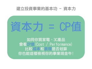 建立投資事業的基本功 - 資本力
資本力 = CP值
如同你買家電、3C產品
會看CP值(Cost / Performance)
比較成本和表現是否划算
你也能這樣檢視你的事業現金牛!
 