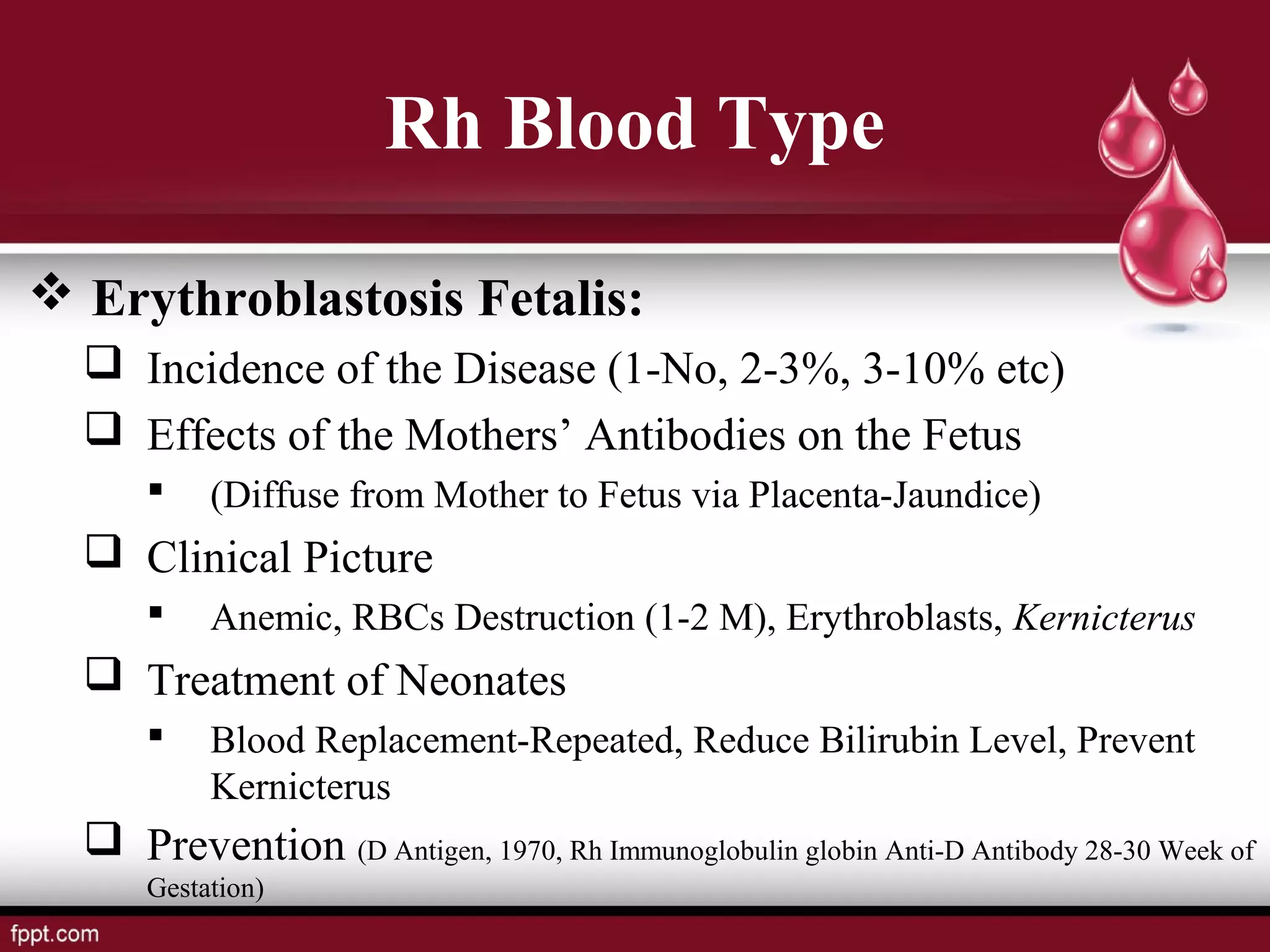  Erythroblastosis Fetalis:
 Incidence of the Disease (1-No, 2-3%, 3-10% etc)
 Effects of the Mothers’ Antibodies on the Fetus
 (Diffuse from Mother to Fetus via Placenta-Jaundice)
 Clinical Picture
 Anemic, RBCs Destruction (1-2 M), Erythroblasts, Kernicterus
 Treatment of Neonates
 Blood Replacement-Repeated, Reduce Bilirubin Level, Prevent
Kernicterus
 Prevention (D Antigen, 1970, Rh Immunoglobulin globin Anti-D Antibody 28-30 Week of
Gestation)
Rh Blood Type
 
