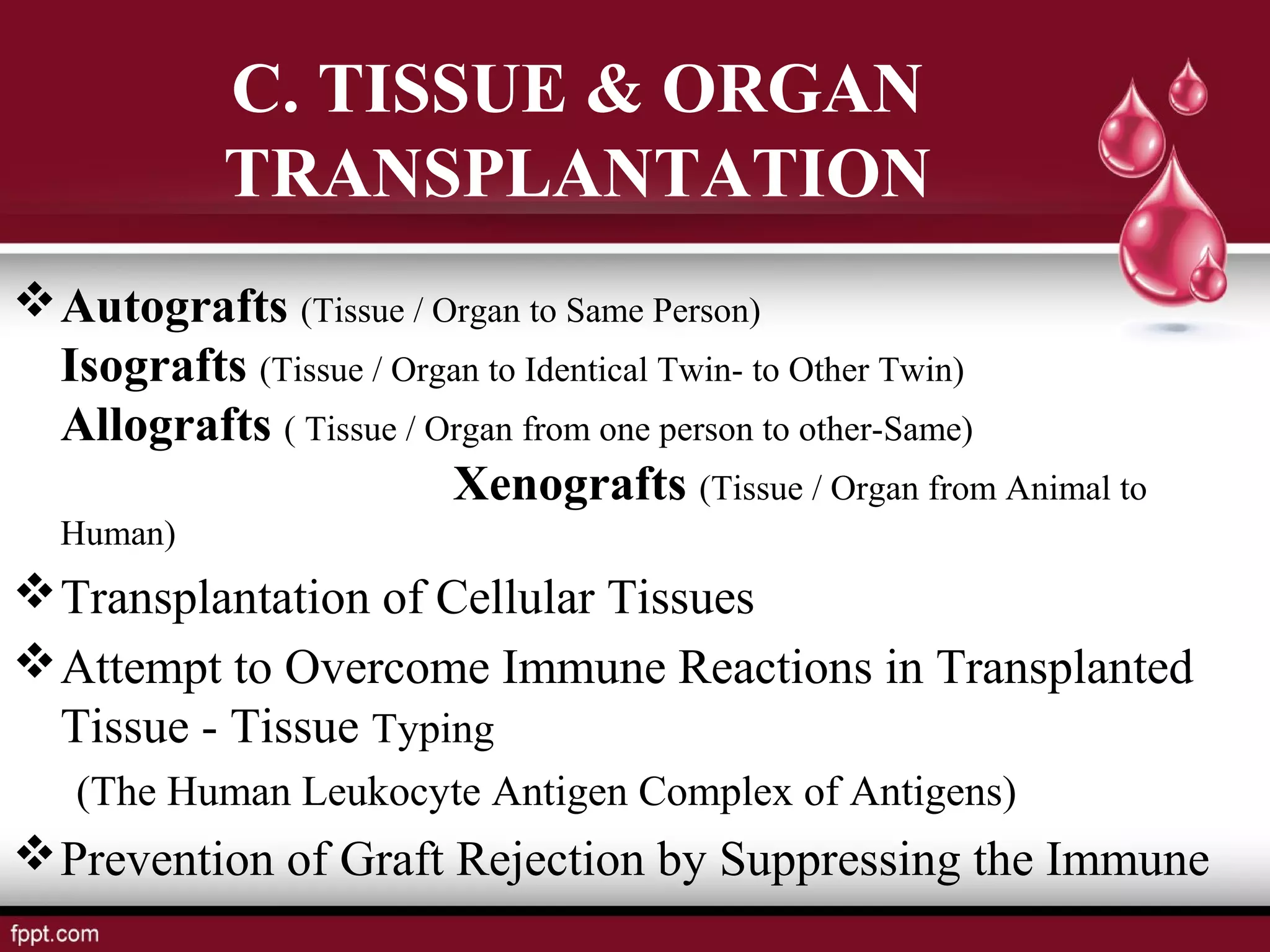 Autografts (Tissue / Organ to Same Person)
Isografts (Tissue / Organ to Identical Twin- to Other Twin)
Allografts ( Tissue / Organ from one person to other-Same)
Xenografts (Tissue / Organ from Animal to
Human)
Transplantation of Cellular Tissues
Attempt to Overcome Immune Reactions in Transplanted
Tissue - Tissue Typing
(The Human Leukocyte Antigen Complex of Antigens)
Prevention of Graft Rejection by Suppressing the Immune
C. TISSUE & ORGAN
TRANSPLANTATION
 