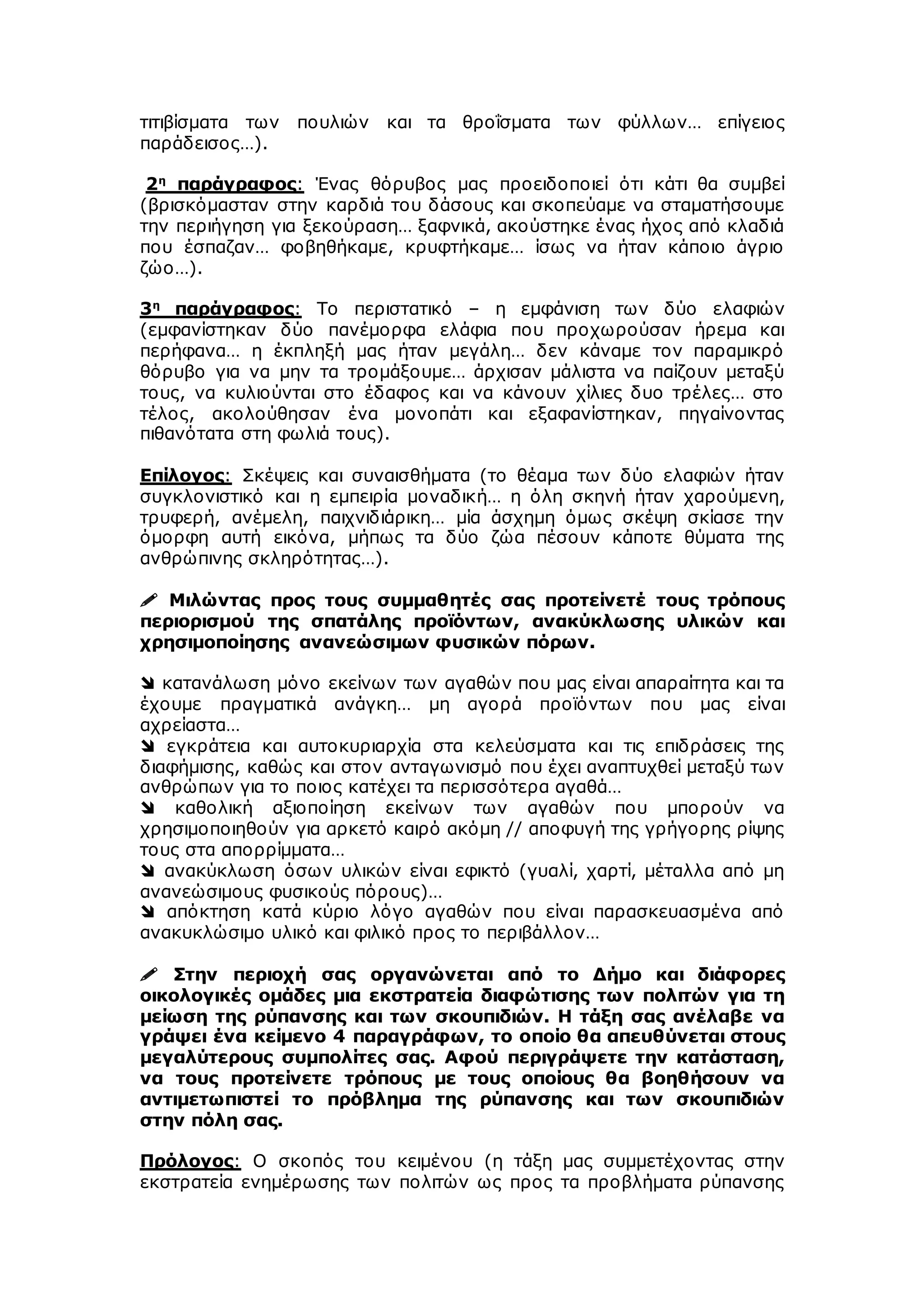 τιτιβίσματα των πουλιών και τα θροΐσματα των φύλλων… επίγειος
παράδεισος…).
2η
παράγραφος: Ένας θόρυβος μας προειδοποιεί ότι κάτι θα συμβεί
(βρισκόμασταν στην καρδιά του δάσους και σκοπεύαμε να σταματήσουμε
την περιήγηση για ξεκούραση… ξαφνικά, ακούστηκε ένας ήχος από κλαδιά
που έσπαζαν… φοβηθήκαμε, κρυφτήκαμε… ίσως να ήταν κάποιο άγριο
ζώο…).
3η
παράγραφος: Το περιστατικό – η εμφάνιση των δύο ελαφιών
(εμφανίστηκαν δύο πανέμορφα ελάφια που προχωρούσαν ήρεμα και
περήφανα… η έκπληξή μας ήταν μεγάλη… δεν κάναμε τον παραμικρό
θόρυβο για να μην τα τρομάξουμε… άρχισαν μάλιστα να παίζουν μεταξύ
τους, να κυλιούνται στο έδαφος και να κάνουν χίλιες δυο τρέλες… στο
τέλος, ακολούθησαν ένα μονοπάτι και εξαφανίστηκαν, πηγαίνοντας
πιθανότατα στη φωλιά τους).
Επίλογος: Σκέψεις και συναισθήματα (το θέαμα των δύο ελαφιών ήταν
συγκλονιστικό και η εμπειρία μοναδική… η όλη σκηνή ήταν χαρούμενη,
τρυφερή, ανέμελη, παιχνιδιάρικη… μία άσχημη όμως σκέψη σκίασε την
όμορφη αυτή εικόνα, μήπως τα δύο ζώα πέσουν κάποτε θύματα της
ανθρώπινης σκληρότητας…).
 Μιλώντας προς τους συμμαθητές σας προτείνετέ τους τρόπους
περιορισμού της σπατάλης προϊόντων, ανακύκλωσης υλικών και
χρησιμοποίησης ανανεώσιμων φυσικών πόρων.
 κατανάλωση μόνο εκείνων των αγαθών που μας είναι απαραίτητα και τα
έχουμε πραγματικά ανάγκη… μη αγορά προϊόντων που μας είναι
αχρείαστα…
 εγκράτεια και αυτοκυριαρχία στα κελεύσματα και τις επιδράσεις της
διαφήμισης, καθώς και στον ανταγωνισμό που έχει αναπτυχθεί μεταξύ των
ανθρώπων για το ποιος κατέχει τα περισσότερα αγαθά…
 καθολική αξιοποίηση εκείνων των αγαθών που μπορούν να
χρησιμοποιηθούν για αρκετό καιρό ακόμη // αποφυγή της γρήγορης ρίψης
τους στα απορρίμματα…
 ανακύκλωση όσων υλικών είναι εφικτό (γυαλί, χαρτί, μέταλλα από μη
ανανεώσιμους φυσικούς πόρους)…
 απόκτηση κατά κύριο λόγο αγαθών που είναι παρασκευασμένα από
ανακυκλώσιμο υλικό και φιλικό προς το περιβάλλον…
 Στην περιοχή σας οργανώνεται από το Δήμο και διάφορες
οικολογικές ομάδες μια εκστρατεία διαφώτισης των πολιτών για τη
μείωση της ρύπανσης και των σκουπιδιών. Η τάξη σας ανέλαβε να
γράψει ένα κείμενο 4 παραγράφων, το οποίο θα απευθύνεται στους
μεγαλύτερους συμπολίτες σας. Αφού περιγράψετε την κατάσταση,
να τους προτείνετε τρόπους με τους οποίους θα βοηθήσουν να
αντιμετωπιστεί το πρόβλημα της ρύπανσης και των σκουπιδιών
στην πόλη σας.
Πρόλογος: Ο σκοπός του κειμένου (η τάξη μας συμμετέχοντας στην
εκστρατεία ενημέρωσης των πολιτών ως προς τα προβλήματα ρύπανσης
 