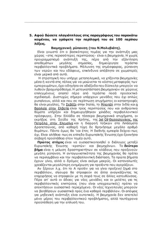 …………………………………………………………………………………………………………………………
5. Αφού δώσετε πλαγιότιτλους στις παραγράφους του παρακάτω
κειμένου, να γράψετε την περίληψή του σε 100 περίπου
λέξεις.
Βιομηχανική ρύπανση (του Ν.Μολυβιάτη).
Είναι γνωστό ότι ο βασικότερος τομέας για την ανάπτυξη μιας
χώρας –στις περισσότερες περιπτώσεις- είναι η βιομηχανία. Η χωρίς
προγραμματισμό ανάπτυξή της, πέρα από την εξάντληση
αποθεμάτων μεγάλης σημασίας, δημιούργησε τεράστια
περιβαλλοντικά προβλήματα. Μόλυνση της ατμόσφαιρας, ρύπανση
των νερών και του εδάφους, επικίνδυνα απόβλητα σε χωματερές
είναι μερικά από αυτά.
Η στρατηγική που υπήρχε μεταπολεμικά, να χτίζονται βιομηχανίες
μέσα ή κοντά στις πόλεις για να μειώνεται το κόστος μεταφοράς των
εμπορευμάτων, έχει οδηγήσει σε αδιέξοδα που δύσκολα μπορούν να
λυθούν βραχυπρόθεσμα. Η μετεγκατάσταση βιομηχανιών σε χώρους
επιλεγμένους απαιτεί πέρα από τεράστια ποσά προσεκτικό
σχεδιασμό. Δυστυχώς σήμερα υπάρχουν μονάδες που όχι απλώς
ρυπαίνουν, αλλά και που σε περίπτωση ατυχήματος οι καταστροφές
θα είναι μεγάλες. Το Σεβέζο στην Ιταλία, το Μποπάλ στην Ινδία και η
Βασιλεία στην Ελβετία είναι τρεις περιπτώσεις που και ανθρώπινα
θύματα υπήρξαν και δημιουργήθηκαν χιλιάδες περιβαλλοντικοί
πρόσφυγες. Στην Ελλάδα σε τέσσερα βιομηχανικά ατυχήματα, οι
εκρήξεις στη Σούδα της Κρήτης, της Jet Oil Θεσσαλονίκης, της
Πετρόλα στην Ελευσίνα και η διαρροή τοξικών στα Λιπάσματα
Δραπετσώνας, από καθαρή τύχη δε θρηνήσαμε μεγάλο αριθμό
θυμάτων. Πάντα όμως θα 'ναι έτσι; Η διεθνής εμπειρία δείχνει πως
όχι. Είναι αλήθεια πως σε επίπεδο Ευρωπαϊκής Ένωσης έχει ξεκινήσει
σοβαρή προσπάθεια στον τομέα αυτό.
Πρώτος στόχος είναι να ουσιαστικοποιηθεί ο διάλογος μεταξύ
Ευρωπαϊκής Ένωσης -κρατών- και βιομηχάνων. Το δεύτερο
βήμα είναι η μείωση δραστηριοτήτων σε κλάδους που προξενούν
μεγάλη ρύπανση. Η ανταγωνιστικότητα της βιομηχανίας θα πρέπει
να περιλαμβάνει και την περιβαλλοντική διάσταση. Τα πρώτα βήματα
έχουν γίνει, αλλά ο δρόμος είναι ακόμα μακρύς. Οι καταναλωτές
χρειάζονται μεγαλύτερη ενημέρωση για προϊόντα που αγοράζουν.
Αν ξέρουν λ.χ. ότι το Α προϊόν για να γίνει προξενεί ζημιά στο
περιβάλλον, σίγουρα θα στραφούν σε άλλα αναγκάζοντας τις
επιχειρήσεις να στραφούν με τη σειρά τους σε άλλες κατευθύνσεις.
Πέρα απ' αυτά οι άδειες για νέες μονάδες και οι μελέτες για τις
περιβαλλοντικές επιπτώσεις (που είναι υποχρεωτικές) πρέπει να
αποκτήσουν ουσιαστικό περιεχόμενο. Οι νέες τεχνολογίες μπορούν
να βοηθήσουν ουσιαστικά προς ένα καθαρό περιβάλλον. Οι απόψεις
για μηδενική ανάπτυξη είναι ουτοπικές. Η βιομηχανία δεν αποτελεί
μόνο μέρος του περιβαλλοντικού προβλήματος, αλλά ταυτόχρονα
προϋπόθεση για την επίλυσή του.
 