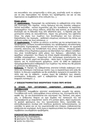 και σκουπιδιών που αντιμετωπίζει η πόλη μας, συνέταξε αυτό το κείμενο
για να σας παρουσιάσει την έκταση του προβλήματος και για να σας
παροτρύνει να συμβάλλετε στην επίλυσή του…).
Κύριο μέρος
1η
παράγραφος: Περιγραφή της κατάστασης (η καθαριότητα στην πόλη
μας δυστυχώς δεν τηρείται… στους δρόμους και στις πλατείες υπάρχουν
πολλά σκουπίδια… πολλοί συμπολίτες μας δεν τοποθετούν τις σακούλες
απορριμμάτων τους στους κάδους, αλλά έξω από αυτούς, με συνέπεια τη
δυσοσμία και τη διάνοιξή τους από αδέσποτα ζώα… η παραλία μας έχει
μετατραπεί επίσης σε σκουπιδότοπο, πέραν της μόλυνσης που υφίσταται
λόγω της ρίψης των λυμάτων των ξενοδοχείων και των κέντρων
διασκέδασης της περιοχής… αισθητική επομένως αλλοίωση της πόλης και
κίνδυνοι υγείας για τους κατοίκους…).
2η
παράγραφος: Τι πρέπει να κάνουν οι πολίτες για την αντιμετώπιση του
προβλήματος (ανάγκη συνειδητοποίησης του προβλήματος και απόκτησης
οικολογικής συμπεριφοράς… συγκέντρωση των σκουπιδιών σε ερμητικά
κλειστές σακούλες και τοποθέτησή τους στους κάδους… αποφυγή ρίψης
σκουπιδιών στους δημόσιους χώρους και αξιοποίηση των ειδικών καλαθιών
που είναι τοποθετημένα κατά μήκος των δρόμων… ειδοποίηση των
αρμόδιων υπηρεσιών του δήμου σε όποια σημεία απουσιάζουν κάδοι και
καλάθια απορριμμάτων… συμμετοχή στο πρόγραμμα ανακύκλωσης των
αγαθών από γυαλί, χαρτί και αλουμίνιο… πίεση προς τη δημοτική αρχή και
έρανος για τη συγκέντρωση χρημάτων, ώστε να τεθεί σε εφαρμογή
πρόγραμμα βιολογικού καθαρισμού των λυμάτων της πόλης που θα μειώσει
τη ρύπανση της θάλασσας…).
Επίλογος: Η τήρηση της καθαριότητας αποτελεί ένδειξη σεβασμού στην
πόλη και πολιτισμού (πιστεύουμε λοιπόν πως οι περισσότεροι από εσάς θα
δείξετε τη δέουσα ευαισθησία και θα αποδείξετε έμπρακτα ότι αγαπάτε την
πόλη σας και τη σέβεστε… κυρίως όμως θα επιδείξετε πως είσαστε
πολιτισμένοι άνθρωποι, γιατί η καθαριότητα πάνω απ’ όλα συνιστά
έκφραση πολιτισμού…).
 ΣΧΕΔΙΑΓΡΑΜΜΑΤΙΚΟ ΘΕΩΡΗΤΙΚΟ ΥΛΙΚΟ ΠΕΡΙ ΦΥΣΗΣ
Η ΣΤΑΣΗ ΤΟΥ ΣΥΓΧΡΟΝΟΥ ΑΝΘΡΩΠΟΥ ΑΠΕΝΑΝΤΙ ΣΤΟ
ΠΕΡΙΒΑΛΛΟΝ
Ο άνθρωπος αναμφίβολα αποτελεί αναπόσπαστο κομμάτι της φύσης.
Γεννήθηκε από αυτή, γαλουχήθηκε στους κόλπους της, συντηρείται από τα
αγαθά της, ζει και αναπτύσσεται στο εσωτερικό της. Ωστόσο, στις μέρες
μας, ο άνθρωπος δείχνει να έχει ξεχάσει την καταγωγή του και
συμπεριφέρεται με εκφυλιστικό τρόπο στη μητέρα φύση. Αφού ερμήνευσε
τα φυσικά φαινόμενα που του προκαλούσαν δέος, προσπαθεί πια,
απελευθερωμένος συνάμα από ποικίλους φυσικούς καταναγκασμούς, να
υποτάξει τη φύση και να την εκμεταλλευθεί στο έπακρο, επιδεικνύοντας
αλαζονεία και κομπασμό. Αυτή όμως η παράλογη στάση του δημιουργεί στο
περιβάλλον ανυπέρβλητα προβλήματα.
ΟΙΚΟΛΟΓΙΚΑ ΠΡΟΒΛΗΜΑΤΑ
 μόλυνση της ατμόσφαιρας…
 φαινόμενο του θερμοκηπίου…
 τρύπα του όζοντος…
 