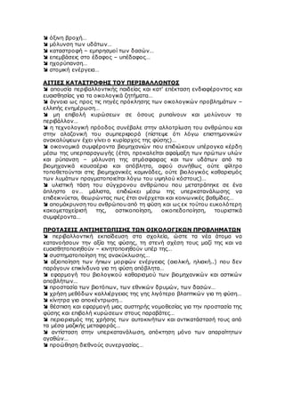  όξινη βροχή…
 μόλυνση των υδάτων…
 καταστροφή – εμπρησμοί των δασών…
 επεμβάσεις στο έδαφος – υπέδαφος…
 ηχορύπανση…
 ατομική ενέργεια…
ΑΙΤΙΕΣ ΚΑΤΑΣΤΡΟΦΗΣ ΤΟΥ ΠΕΡΙΒΑΛΛΟΝΤΟΣ
 απουσία περιβαλλοντικής παιδείας και κατ’ επέκταση ενδιαφέροντος και
ευαισθησίας για τα οικολογικά ζητήματα…
 άγνοια ως προς τις πηγές πρόκλησης των οικολογικών προβλημάτων –
ελλιπής ενημέρωση…
 μη επιβολή κυρώσεων σε όσους ρυπαίνουν και μολύνουν το
περιβάλλον…
 η τεχνολογική πρόοδος συνέβαλε στην αλλοτρίωση του ανθρώπου και
στην αλαζονική του συμπεριφορά (πίστεψε ότι λόγω επιστημονικών
ανακαλύψεων έχει γίνει ο κυρίαρχος της φύσης)…
 οικονομικά συμφέροντα βιομηχανιών που επιδιώκουν υπέρογκα κέρδη
μέσω της υπερπαραγωγής (έτσι, προκαλείται αφαίμαξη των πρώτων υλών
και ρύπανση – μόλυνση της ατμόσφαιρας και των υδάτων από τα
βιομηχανικά καυσαέρια και απόβλητα, αφού συνήθως ούτε φίλτρα
τοποθετούνται στις βιομηχανικές καμινάδες, ούτε βιολογικός καθαρισμός
των λυμάτων πραγματοποιείται λόγω του υψηλού κόστους)…
 υλιστική τάση του σύγχρονου ανθρώπου που μετατράπηκε σε ένα
άπληστο ον… μάλιστα, επιδιώκει μέσω της υπερκατανάλωσης να
επιδεικνύεται, θεωρώντας πως έτσι ανέρχεται και κοινωνικές βαθμίδες…
 απομάκρυνση του ανθρώπου από τη φύση και ως εκ τούτου ευκολότερη
κακομεταχείρισή της, αστικοποίηση, οικοπεδοποίηση, τουριστικά
συμφέροντα…
ΠΡΟΤΑΣΕΙΣ ΑΝΤΙΜΕΤΩΠΙΣΗΣ ΤΩΝ ΟΙΚΟΛΟΓΙΚΩΝ ΠΡΟΒΛΗΜΑΤΩΝ
 περιβαλλοντική εκπαίδευση στα σχολεία, ώστε τα νέα άτομα να
κατανοήσουν την αξία της φύσης, τη στενή σχέση τους μαζί της και να
ευαισθητοποιηθούν – κινητοποιηθούν υπέρ της…
 συστηματοποίηση της ανακύκλωσης…
 αξιοποίηση των ήπιων μορφών ενέργειας (αιολική, ηλιακή..) που δεν
παράγουν επικίνδυνα για τη φύση απόβλητα…
 εφαρμογή του βιολογικού καθαρισμού των βιομηχανικών και αστικών
αποβλήτων…
 προστασία των βιοτόπων, των εθνικών δρυμών, των δασών…
 χρήση μεθόδων καλλιέργειας της γης λιγότερο βλαπτικών για τη φύση…
 κίνητρα για αποκέντρωση…
 θέσπιση και εφαρμογή μιας αυστηρής νομοθεσίας για την προστασία της
φύσης και επιβολή κυρώσεων στους παραβάτες…
 περιορισμός της χρήσης των αυτοκινήτων και αντικατάστασή τους από
τα μέσα μαζικής μεταφοράς…
 αντίσταση στην υπερκατανάλωση, απόκτηση μόνο των απαραίτητων
αγαθών…
 προώθηση διεθνούς συνεργασίας…
 