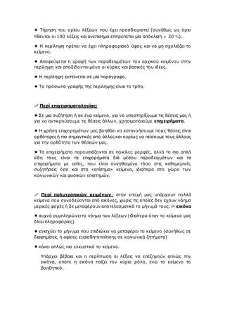  Τήρηση του ορίου λέξεων που έχει προσδιοριστεί (συνήθως ως όριο
τίθενται οι 100 λέξεις και ανεπίσημα επιτρέπεται μία απόκλιση ± 20 ).
 Η περίληψη πρέπει να έχει πληροφοριακό ύφος και να μη σχολιάζει το
κείμενο.
 Αποφεύγεται η γραφή των παραδειγμάτων του αρχικού κειμένου στην
περίληψη και αποδίδονται μόνο οι κύριες και βασικές του ιδέες.
 Η περίληψη εκτείνεται σε μία παράγραφο.
 Το πρόσωπο γραφής της περίληψης είναι το τρίτο.
 Περί επιχειρηματολογίας:
 Σε μια συζήτηση ή σε ένα κείμενο, για να υποστηρίξουμε τις θέσεις μας ή
για να αντικρούσουμε τις θέσεις άλλων, χρησιμοποιούμε επιχειρήματα.
 Η χρήση επιχειρημάτων μας βοηθάει να κατανοήσουμε ποιες θέσεις είναι
ορθότερες ή πιο σημαντικές από άλλες και κυρίως να πείσουμε τους άλλους
για την ορθότητα των θέσεών μας.
 Τα επιχειρήματα παρουσιάζονται σε ποικίλες μορφές, αλλά τα πιο απλά
είδη τους είναι τα επιχειρήματα διά μέσου παραδειγμάτων και τα
επιχειρήματα με αιτίες, που είναι συνηθισμένα τόσο στις καθημερινές
συζητήσεις όσο και στα «επίσημα» κείμενα, ιδιαίτερα στο χώρο των
κοινωνικών και φυσικών επιστημών.
 Περί πολυτροπικών κειμένων: στην εποχή μας υπάρχουν πολλά
κείμενα που συνοδεύονται από εικόνες, χωρίς τις οποίες δεν έχουν νόημα
μερικές φορές ή δε μεταφέρουν αποτελεσματικά το μήνυμά τους. Η εικόνα
 συχνά συμπληρώνειτο νόημα των λέξεων (ιδιαίτερα όταν το κείμενο μας
δίνει πληροφορίες)
 ενισχύει το μήνυμα που επιδιώκει να μεταφέρει το κείμενο (συνήθως σε
διαφημίσεις ή αφίσες ευαισθητοποίησης σε κοινωνικά ζητήματα)
 κάνει απλώς πιο ελκυστικό το κείμενο.
Υπάρχει βέβαια και η περίπτωση οι λέξεις να επεξηγούν απλώς την
εικόνα, οπότε η εικόνα παίζει τον κύριο ρόλο, ενώ το κείμενο το
βοηθητικό.
 