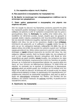 2. Στο παρακάτω κείμενο του Κ. Ουράνη:
Α. Πώς οργανώνει ο συγγραφέας την περιγραφή του;
Β. Να βρείτε τα συνώνυμα των υπογραμμισμένων επιθέτων και τα
αντώνυμα των μαυρισμένων.
Γ. Ποιον χρόνο χρησιμοποιεί ο συγγραφέας στα ρήματα του
κειμένου και γιατί;
Από την κορφή του βουνού της Καστρίτσας ανοίγεται μπροστά στα μάτια
του περιηγητή μεγάλο πανόραμα κι έμορφο. Ο ουρανός απλώνεται απάνω
καθάριος και γαλανός κι από τα’ αμέτρητα κι ανερεύνητα ύψη του χύνει ο
χινοπωριάτικος ήλιος τις θαλπερές του αχτίδες στην πλάση κάτω, που
προβάλλει σα νιόπαντρη γυναίκα, ζωηρή, γιομάτη φως και χρώματα κι
ομορφιά. Δεξιά ο κάμπος, μοιρασμένος από τους ζευγολάτες αδερφικά σε
ίσια και κανονικά τετράγωνα κομμάτια, καρτερεί ώρα σε ώρα τ’ αλέτρια να
διαβούν από πάνω του και να τον οργώσουν. Ζερβά η λίμνη ατάραχη,
ολόστρωτη και μακρουλή, με το χαϊδεμένο κι ακριβό νησάκι της μες τη
μέση και με τον καλαμιώνα περίγυρα, καθρεφτίζει στα βάθη της, σα να
σφίγγει απάνω στα στήθη της ερωτικά τον γαλανόν ουρανό και τ’ αντίπερα
καμαρωμένο βουνό της. Κάπου κάπου οργώνειτα νερά της κανένα καϊκάκι.
Ανάλαφρη κι αραιή καταχνιά σηκώνεται σα σεντόνι από πάνω της, σαν
καιάμενου λιβανιού καπνός. Κατά τις δυτικές όχθες της, που ανάμεσα απ’
αυτή κι από σειρά χαμηλών βουνών απλωμένων από βοριά σε νότο
σχηματίζεται μια μικρή κοιλάδα, στενή λουρίδα, που ανταμώνει τον πέρα
με τον δώθε πλατύκαμπο, συμπυκνώνεται η πόλη του Γιαννίνου σε μεγάλο
άπλωμα, με τα βυζαντινά κι αληπασαλήτικα κάστρα της, χωμένα μέσα στη
λίμνη, με τους στενούς και λιθόστρωτους δρόμους, τα παλιά σπίτια και
σαράγια, τις εκκλησιές και τα σχολειά. Κι ολοτρόγυρα τα Καμποχώρια,
αμέτρητα μικρά και μεγάλα χωριά, που στολίζουν με τα σπιτάκια τους τον
κάμπο και τα ριζά του βουνού. Κι ολόγυρα από τα χωριά κι από τον κάμπο
ορθώνονται σα φράχτες οι λόφοι, τα χαμηλώματα των γύρωθε βουνών, οπ’
ανεβαίνοντας απανωτά σα σκαλοπάτια σχηματίζουν σιγά σιγά τα ψηλά κι
άγρια και κακοτράχαλα καταρράχια του Πίνδου, του Σουλιού και του
Δέλβινου, που κλειούν περίγυρα, σα γιγάντιες κορνίζες, τη μεγάλη αυτή κι
ομορφότατη εικόνα.
Α. Οργάνωση της περιγραφής:………………………………………………………………..
…………………………………………………………………………………………………………………………
…………………………………………………………………………………………………………………………
…………………………………………………………………………………………………………………………
…………………………………………………………………………………………………………………………
Β.
Συνώνυμα Αντώνυμα
 