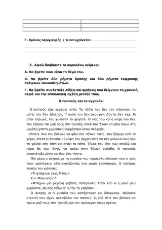 Γ. Χρόνος περιγραφής / τι πετυχαίνεται:……………………………………………….
…………………………………………………………………………………………………………………………
…………………………………………………………………………………………………………………………
3. Αφού διαβάσετε το παρακάτω κείμενο:
Α. Να βρείτε ποιο είναι το θέμα του.
Β. Να βρείτε δύο ρήματα δράσης και δύο ρήματα έκφρασης
σκέψεων-συναισθημάτων.
Γ. Να βρείτε συνδετικές λέξεις και φράσεις που δείχνουν τη χρονική
σειρά και την αιτιολογική σχέση μεταξύ τους.
Ο παππούς και το εγγονάκι
O παππούς είχε γεράσει πολύ. Τα πόδια του δεν τον πήγαιναν, τα
μάτια του δεν έβλεπαν, τ’ αυτιά του δεν άκουγαν. Δόντια δεν είχε. Κι
όταν έτρωγε, του χυνόταν το φαγητό. O γιος του και η νύφη του δεν
τον έβαζαν πια μαζί τους στο τραπέζι, αλλά του ’διναν να φάει πάνω στη
μεγάλη χτιστή χωριάτικη θερμάστρα όπου πλάγιαζε.
Κάποτε που του βάλανε να φάει στο πήλινο πιάτο, του ξέφυγε από τα
χέρια, έπεσε κι έσπασε. Η νύφη του άρχισε τότε να τον μαλώνει πως όλα
τα χαλάει στο σπίτι και σπάει τα πιάτα. Τέλος του είπε πως αποδώ και
πέρα θα του 'διναν να τρώει στην ξύλινη γαβάθα. O παππούς
αναστέναξε μόνο και δεν είπε τίποτα.
Μια μέρα ο άντρας με τη γυναίκα του παρακολουθούσαν που ο γιος
τους μαστόρευε κάτι σκαλίζοντας ένα μικρό κούτσουρο. O πατέρας
λοιπόν τον ρώτησε:
«Τι φτιάχνεις εκεί, Μίσα;».
Κι ο Μίσα απαντά:
«Φτιάχνω μια μεγάλη γαβάθα, πατερούλη. Όταν εσύ κι η μάνα μου
γεράσετε, θα σας ταΐζω σ' αυτήν τη γαβάθα».
O άντρας κι η γυναίκα του κοιτάχτηκαν και δάκρυσαν. Νιώσανε
ντροπή που είχαν προσβάλει τον παππού. Κι από τότε τον βάλανε να
τρώει μαζί τους στο τραπέζι και τον πρόσεχαν όπως πρέπει.
 