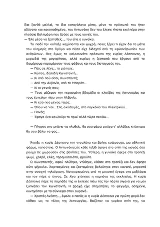ίδια ξανθά μαλλιά, τα ίδια καταγάλανα μάτια, μόνο το πρόσωπό του ήταν
αδύνατο και κακοπαθημένο, του Αντωνάκη δεν του έλειπε τίποτα εκεί πέρα στην
πλούσια Βαλτιμόρη που ζούσε με τους γονείς του.
— Έλα μέσα να ζεσταθείς…, του είπε η γυναίκα.
Το παιδί την κοίταξε καχύποπτα και ψυχρά, ποιος ξέρει τι είχαν δει τα μάτια
του ολημερίς στο δρόμο και πόσα είχε διδαχτεί από τη «φιλανθρωπία» των
ανθρώπων. Θες όμως το καλοσυνάτο πρόσωπο της κυρίας Δέσποινας, η
μυρωδιά της μαγειρίτσας, αλλά κυρίως η ζεστασιά που έβγαινε από το
διαμέρισμα παραμέρισαν τους φόβους και τους δισταγμούς του.
— Πώς σε λένε;, το ρώτησε.
— Κώτσο, δηλαδή Κωνσταντή…
— Κι από πού είσαι, Κωνσταντή;
— Από την Αλβανία, από το Μπεράτι…
— Κι οι γονείς σου;
— Τους μάζεψαν την περασμένη βδομάδα οι κλούβες της Αστυνομίας και
τους έστειλαν πίσω στην Αλβανία.
— Κι εσύ πού μένεις τώρα;
— Όπου να ’ναι… Στις οικοδομές, στα παγκάκια του Ηλεκτρικού…
— Πεινάς;
— Έφαγα ένα κουλούρι το πρωί αλλά τώρα πεινάω…
— Πήγαινε στο μπάνιο να πλυθείς, θα σου φέρω ρούχα ν' αλλάξεις κι ύστερα
θα σου βάλω να φας…
Άνοιξε η κυρία Δέσποινα την ντουλάπα και βρήκε εσώρουχα, μια αθλητική
φόρμα, παπούτσια. O Αντωνάκης σε κάθε ταξίδι άφηνε στο σπίτι της γιαγιάς όσα
ρούχα δε χωρούσαν στις βαλίτσες του. Ύστερα, η γυναίκα έφερε στο τραπέζι
ψωμί, χαλβά, ελιές, ταραμοσαλάτα, φρούτα.
O Κωνσταντής, αφού πλύθηκε, ντύθηκε, κάθισε στο τραπέζι και δεν άφησε
ούτε ψίχουλο. Χορτασμένος και ζεσταμένος βολεύτηκε στον καναπέ, μπροστά
στην ανοιχτή τηλεόραση. Νανουρισμένος από τη μουσική έγειρε στα μαξιλάρια
και τον πήρε ο ύπνος. Σε λίγο χτύπησε η καμπάνα της εκκλησίας. Η κυρία
Δέσποινα πήρε τη λαμπάδα της κι έκλεισε πίσω της την πόρτα σιγανά για να μην
ξυπνήσει τον Κωνσταντή. Η βροχή είχε σταματήσει, το φεγγάρι, ασημένιο,
κυνηγιόταν με τα σύννεφα στον ουρανό.
— Χριστός Ανέστη…, έψαλε ο παπάς κι η κυρία Δέσποινα για πρώτη φορά δεν
κάθισε ως το τέλος της λειτουργίας. Βιαζόταν να γυρίσει σπίτι της, να
 