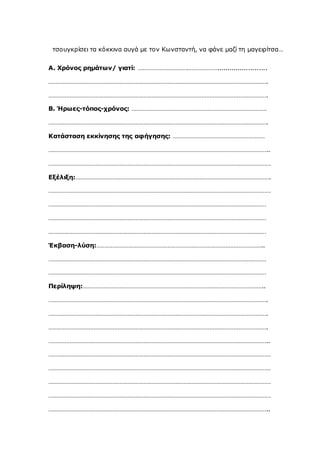 τσουγκρίσει τα κόκκινα αυγά με τον Κωνσταντή, να φάνε μαζί τη μαγειρίτσα…
Α. Χρόνος ρημάτων/ γιατί: ………………………….………………........................
……………………………………………………………………………………………………………………….
……………………………………………………………………………………………………………………….
Β. Ήρωες-τόπος-χρόνος: …………………………………………………………………………
……………………………………………………………………………………………………………………….
Κατάσταση εκκίνησης της αφήγησης: …………………………………………………
………………………………………………………………………………………………………………………..
…………………………………………………………………………………………………………………………
Εξέλιξη:………………………………………………………………………………………………………….
…………………………………………………………………………………………………………………………
………………………………………………………………………………………………………………………
………………………………………………………………………………………………………………………
………………………………………………………………………………………………………………………
Έκβαση-λύση:…………………………………………………………………………………………..
………………………………………………………………………………………………………………………
………………………………………………………………………………………………………………………
Περίληψη:…………………………………………………………………………………………………..
……………………………………………………………………………………………………………………….
……………………………………………………………………………………………………………………….
……………………………………………………………………………………………………………………….
………………………………………………………………………………………………………………………..
…………………………………………………………………………………………………………………………
…………………………………………………………………………………………………………………………
…………………………………………………………………………………………………………………………
…………………………………………………………………………………………………………………………
………………………………………………………………………………………………………………………..
 
