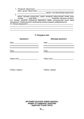 1. Чанаргүй гүйцэтгэсэн _________________________________________
ажил, дутуу гүйцэтгэсэн _______________________________________
______________________________ ажлыг үнэ хөлсгүйгээр гүйцэтгэнэ.
2. ___________________________________________________________
ажлыг хугацаа хэтрүүлсэн, эсвэл чанаргүй гүйцэтгэсний төлөө хоног
тутамд _____ хувь буюу _______________ төгрөгийн торгууль хүлээнэ.
4.4. Энэхүү гэрээтэй холбоотой маргааныг эвийн хэлэлцээгээр юуны өмнө
зохицуулах, тохиролцоогүй тохиолдолд шүүхэд хандаж шийдвэрлүүлнэ.
4.5. Бусад хариуцлага ________________________________________________
___________________________________________________________________
___________________________________________________________________
___________________________________________________________________
5. Талуудын хаяг
Захиалагч:
Хаяг: _________________________
Утас:
Гарын үсэг:____________________
(Тамга, тэмдэг)
Хөлсөөр ажиллагч:
Хаяг: __________________________
Утас:
Гарын үсэг:______________________
(Тамга, тэмдэг)
ИРГЭНИЙ ГОЦ БУЮУ ХОВОР АВЪЯАС,
ӨНДӨР УР ЧАДВАРЫГ ХӨЛСЛӨН
АШИГЛАХ ТУХАЙ ГЭРЭЭ
№___
 