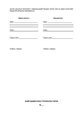 зүгээс үзүүлсэн хөнгөлөлт, нэмэгдлүүдийг буцаан төлнө. Энэ нь ажил олгогчийн
буруутай үйлдэлд хамаарахгүй.
Ажил олгогч:
Хаяг: _________________________
Утас:
Гарын үсэг:____________________
(Тамга, тэмдэг)
Авъяастан:
Хаяг: __________________________
Утас:
Гарын үсэг:______________________
(Тамга, тэмдэг)
БАЙР ДАМЖУУЛАН ТҮРЭЭСЛЭХ ГЭРЭЭ
№___
 