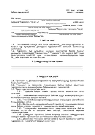______________ хот 200_ оны __ дугаар
(аймаг, сум, дүүрэг) сарын __ -ны өдөр
Нэг талаас __________________________________________________________
(иргэн, хуулийн этгээдийн нэр)
(цаашид “Түрээслэгч” гэнэ.)-ыг _______________________________ үндсэн дээр
(байгууллагын дүрэм, итгэмжлэл)
_______________________________________________ төлөөлж, нөгөө талаас
(эцэг/эх/-ийн нэр, нэр, албан тушаал)
__________________________________ (цаашид “Дамжуулан түрээслэгч” гэнэ.)
(иргэн, хуулийн этгээдийн нэр)
-ыг _____________________ үндсэн дээр ________________________________
(байгууллагын дүрэм, итгэмжлэл) (эцэг/эх/-ийн нэр, нэр, албан тушаал)
төлөөлөн дараахь гэрээг байгуулав.
1. Нийтлэг заалт
1.1. Энэ гэрээний салшгүй хэсэг болох хавсралт №__-ийн дагуу түрээслэгч нь
байрыг түр хугацаагаар дамжуулан түрээслэгчийн эзэмшил, ашиглалтад
шилжүүлнэ.
1.2. Түрээслэгч түр хугацааны эзэмшил, ашиглалтад байгаа байрыг
дамжуулан түрээслэхдээ “Түрээслүүлэгч”, “Түрээслэгч”-ийн хооронд байгуулсан
байр түрээслэх тухай 200__ оны __ дугаар сарын __-ны өдөр байгуулсан гэрээ
№__-ийн нөхцөлийг мөрдлөг болгоно.
2. Дамжуулан түрээслэх зорилго
___________________________________________________________________
___________________________________________________________________
___________________________________________________________________.
3. Талуудын эрх, үүрэг
3.1. Түрээслэгч нь дамжуулан түрээслэгчид зориулалтын дагуу ашиглаж болох
байрыг шилжүүлнэ.
3.2. Түрээслэгч нь дамжуулан түрээслэгдэж байгаа байрыг дамжуулан
түрээслэгч хэрхэн ашиглаж байгаа байдалд хяналт тавих эрхтэй.
3.3. “Дамжуулан түрээслэгч”-ийн үүрэг:
3.3.1. Түрээсийн байрыг зөвхөн гэрээнд заасан зориулалтын дагуу
ашиглана.
3.3.2. Түрээсийн байрыг бүрэн бүтэн байлгах, эрүүл ахуйн цэвэр байдлыг
болон галын аюулгүй байдлыг хангана.
3.3.3. Түрээсийн байранд өөрийн зардлаар цаг хугацаанд нь урсгал болон
бусад засварыг хийнэ.
3.3.4. Сантехникийн, цахилгааны болон бусад тоног төхөөрөмжийн ослын
шинж байдал илэрсэн тохиолдолд түрээслэгчид нэн даруй мэдэгдэнэ.
3.3.5. Түрээслэгчийн зөвшөөрөлгүйгээр дамжуулан түрээсэлж байгаа
байранд урсгал ба их засварын ажил хийхгүй, сантехникийг өөрчлөн
тоноглохгүй байна.
3.3.6. Дамжуулан түрээсэлж байгаа байранд салшгүй сайжруулалтын
засварыг зөвхөн түрээслэгчийн бичгээр хийсэн зөвшөөрлөөр хийнэ.
3.3.7. Дамжуулан түрээслэж байгаа байранд түүний ашиглалтыг шалгах
түрээслэгчийн төлөөлөгчийг саадгүй нэвтрүүлнэ.
 