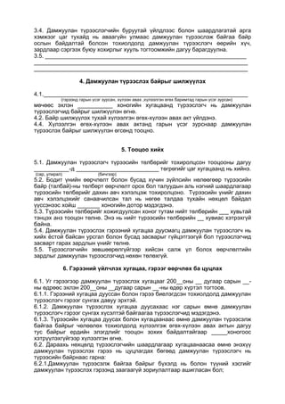 3.4. Дамжуулан түрээслэгчийн буруутай үйлдлээс болон шаардлагатай арга
хэмжээг цаг тухайд нь аваагүйн улмаас дамжуулан түрээслэж байгаа байр
ослын байдалтай болсон тохиолдолд дамжуулан түрээслэгч өөрийн хүч,
зардлаар сэргээх буюу хохирлыг хууль тогтоомжийн дагуу барагдуулна.
3.5. _______________________________________________________________
___________________________________________________________________
___________________________________________________________________
4. Дамжуулан түрээслэх байрыг шилжүүлэх
4.1.________________________________________________________________
(гэрээнд гарын үсэг зурсан, хүлээн авах ,хүлээлгэн өгөх баримтад гарын үсэг зурсан)
мөчөөс эхлэн ___________ хоногийн хугацаанд түрээслэгч нь дамжуулан
түрээслэгчид байрыг шилжүүлэн өгнө.
4.2. Байр шилжүүлэх тухай хүлээлгэн өгөх-хүлээн авах акт үйлдэнэ.
4.4. Хүлээлгэн өгөх-хүлээн авах актанд гарын үсэг зурснаар дамжуулан
түрээслэх байрыг шилжүүлэн өгсөнд тооцно.
5. Тооцоо хийх
5.1. Дамжуулан түрээслэгч түрээсийн төлбөрийг тохиролцсон тооцооны дагуу
___________-д __________________________ төгрөгийг цаг хугацаанд нь хийнэ.
(сар, улирал) (бичгээр)
5.2. Бодит үнийн өөрчлөлт болон бусад хүчин зүйлсийн нөлөөгөөр түрээсийн
байр (талбай)-ны төлбөрт өөрчлөлт орох бол талуудын аль нэгний шаардлагаар
түрээсийн төлбөрийг дахин авч хэлэлцэж тохиролцоно. Түрээсийн үнийг дахин
авч хэлэлцэхийг санаачилсан тал нь нөгөө талдаа тухайн нөхцөл байдал
үүссэнээс хойш _______ хоногийн дотор мэдэгдэнэ.
5.3. Түрээсийн төлбөрийг хожигдуулсан хоног тутам нийт төлбөрийн ___ хувьтай
тэнцэх анз тооцон төлнө. Энэ нь нийт түрээсийн төлбөрийн __ хувиас хэтрэхгүй
байна.
5.4. Дамжуулан түрээслэх гэрээний хугацаа дуусмагц дамжуулан түрээслэгч нь
хийх ёстой байсан урсгал болон бусад засварыг гүйцэтгээгүй бол түрээслэгчид
засварт гарах зардлын үнийг төлнө.
5.5. Түрээслэгчийн зөвшөөрөлгүйгээр хийсэн салж үл болох өөрчлөлтийн
зардлыг дамжуулан түрээслэгчид нөхөн төлөхгүй.
6. Гэрээний үйлчлэх хугацаа, гэрээг өөрчлөх ба цуцлах
6.1. Уг гэрээгээр дамжуулан түрээслэх хугацааг 200__оны __ дугаар сарын __-
ны өдрөөс эхлэн 200__оны __дугаар сарын __-ны өдөр хүртэл тогтоов.
6.1.1. Гэрээний хугацаа дууссан болон гэрээ биелэгдсэн тохиолдолд дамжуулан
түрээслэгч гэрээг сунгах давуу эрхтэй.
6.1.2. Дамжуулан түрээслэх хугацаа дуусахаас нэг сарын өмнө дамжуулан
түрээслэгч гэрээг сунгах хүсэлтэй байгаагаа түрээслэгчид мэдэгдэнэ.
6.1.3. Түрээсийн хугацаа дуусах болон хугацаанаас өмнө дамжуулан түрээсэлж
байгаа байрыг чөлөөлөх тохиолдолд хүлээлгэж өгөх-хүлээн авах актын дагуу
тус байрыг ердийн элэгдлийг тооцон зохих байдалтайгаар _____хоногоос
хэтрүүлэхгүйгээр хүлээлгэн өгнө.
6.2. Дараахь нөхцөлд түрээслэгчийн шаардлагаар хугацаанаасаа өмнө энэхүү
дамжуулан түрээслэх гэрээ нь цуцлагдах бөгөөд дамжуулан түрээслэгч нь
түрээсийн байрнаас гарна:
6.2.1.Дамжуулан түрээсэлж байгаа байрыг бүхэлд нь болон түүний хэсгийг
дамжуулан түрээслэх гэрээнд заагаагүй зориулалтаар ашигласан бол;
 
