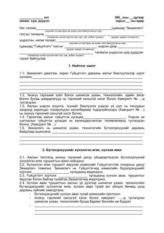 ______________ хот 200_ оны __ дугаар
(аймаг, сум, дүүрэг) сарын __ -ны өдөр
Нэг талаас_________________________________________(цаашид “Захиалагч”
(хуулийн этгээд буюу аж ахуйн нэгж байгууллагын нэр)
гэх)-ыг төлөөлж _________________________________, ____________________
(төлөөлсөн хүний эцэг/эх/-ийн нэр, нэр, албан тушаал) (дүрэм, журам, итгэмжлэл)
үндэслэн, нөгөө талаас _______________________________________________
(хуулийн этгээд буюу аж ахуйн нэгж байгууллагын нэр)
(цаашид “Гүйцэтгэгч” гэх)-ыг __________________ үндсэн дээр ______________
(дүрэм, журам, итгэмжлэл)
________________________________________ төлөөлж үндэслэн дор дурдсан
(төлөөлсөн хүний эцэг/эх/-ийн нэр, нэр, албан тушаал)
гэрээг байгуулав.
1. Нийтлэг заалт
1.1. Захиалагч даалгаж, харин Гүйцэтгэгч дараахь ажлыг биелүүлэхээр үүрэг
хүлээнэ.____________________________________________________________
___________________________________________________________________
___________________________________________________________________
___________________________________________________________________
___________________________________________________________________
1.2. Энэхүү гэрээний зүйл болох шинжлэх ухаан, технологийн, эдийн засаг
болон бусад шаардлагууд нь гэрээний салшгүй хэсэг болох Хавсралт №….-д
тусгагдсан.
1.3. Ажлын үндсэн агуулга, түүнийг биелүүлэх үндсэн үе шат нь талуудын
хооронд харилцан тохиролцсон хөтөлбөрөөр тодорхойлогдох (Хавсралт №….)
нь энэхүү гэрээний салшгүй хэсэг болно.
1.4. Гэрээгээр ажлыг гүйцэтгэх хугацаа_______________________. Үндсэн үе
шатлалын гүйцэтгэх хугацаа нь календарьчилсан төлөвлөгөөнд тусгагдсан
болно. (Хавсралт №....)
1.5. Захиалагч нь шинжлэх ухаан, технологийн бүтээгдэхүүнийг дараахь
байдлаар ашиглана. __________________________________________________
___________________________________________________________________
___________________________________________________________________
___________________________________________________________________
2. Бүтээгдэхүүнийг хүлээлгэн өгөх, хүлээж авах
2.1. Ажлын төгсгөлд энэхүү гэрээний дагуу үйлдвэрлэгдсэн бүтээгдэхүүний
хүлээлгэн өгөх туршилтын ажил хийгдэнэ.
2.2. Хүлээлгэн өгөх туршилт явуулах комиссийг Гүйцэтгэгчтэй тохирсны дагуу
Захиалагч томилно. Захиалагч нь Гүйцэтгэгчид комиссийн бүрэлдэхүүнийг
хүртэлх ____________________ хугацаанд мэдэгдэнэ.
2.3. Гүйцэтгэгч хүртэлх ________________ хугацаанд хүлээн авах, туршилтыг
явуулах бэлэн байгаа тухайгаа Захиалагчид мэдэгдэнэ.
2.4. Хүлээн авах туршилтын ажлын үр дүнгээр шинжлэх ухаан, технологийн
бүтээгдэхүүнийг хүлээлгэж өгөх, хүлээн авах тухай акт үйлдэх бөгөөд үүнд
дараахь зүйлийг хавсаргана.
- бүтээгдэхүүнийг хүлээн авах тухай комиссийн протокол
- энэхүү гэрээний салшгүй хэсэг болох хавсралт .....-д тусгагдсан
шинжлэх ухаан, технологийн бусад баримт бичгийн иж бүрдэл
- ___________________________________________________________
___________________________________________________________
___________________________________________________________
 