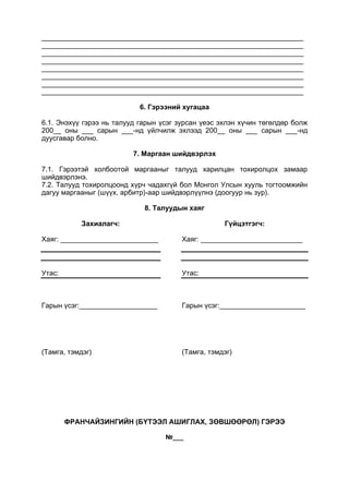 ___________________________________________________________________
___________________________________________________________________
___________________________________________________________________
___________________________________________________________________
___________________________________________________________________
___________________________________________________________________
___________________________________________________________________
___________________________________________________________________
6. Гэрээний хугацаа
6.1. Энэхүү гэрээ нь талууд гарын үсэг зурсан үеэс эхлэн хүчин төгөлдөр болж
200__ оны ___ сарын ___-нд үйлчилж эхлээд 200__ оны ___ сарын ___-нд
дуусгавар болно.
7. Маргаан шийдвэрлэх
7.1. Гэрээтэй холбоотой маргааныг талууд харилцан тохиролцох замаар
шийдвэрлэнэ.
7.2. Талууд тохиролцоонд хүрч чадахгүй бол Монгол Улсын хууль тогтоомжийн
дагуу маргааныг (шүүх, арбитр)-аар шийдвэрлүүлнэ (доогуур нь зур).
8. Талуудын хаяг
Захиалагч:
Хаяг: _________________________
Утас:
Гарын үсэг:____________________
(Тамга, тэмдэг)
Гүйцэтгэгч:
Хаяг: __________________________
Утас:
Гарын үсэг:______________________
(Тамга, тэмдэг)
ФРАНЧАЙЗИНГИЙН (БҮТЭЭЛ АШИГЛАХ, ЗӨВШӨӨРӨЛ) ГЭРЭЭ
№___
 