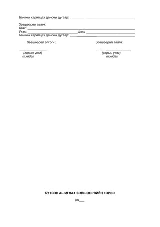 Банкны харилцах дансны дугаар: _____
Зөвшөөрөл авагч:
Хаяг: _______
Утас: факс ___________
Банкны харилцах дансны дугаар: ___________
Зөвшөөрөл олгогч : Зөвшөөрөл авагч:
_______________ ______________
(гарын үсэг) (гарын үсэг)
тэмдэг тэмдэг
БҮТЭЭЛ АШИГЛАХ ЗӨВШӨӨРЛИЙН ГЭРЭЭ
№___
 
